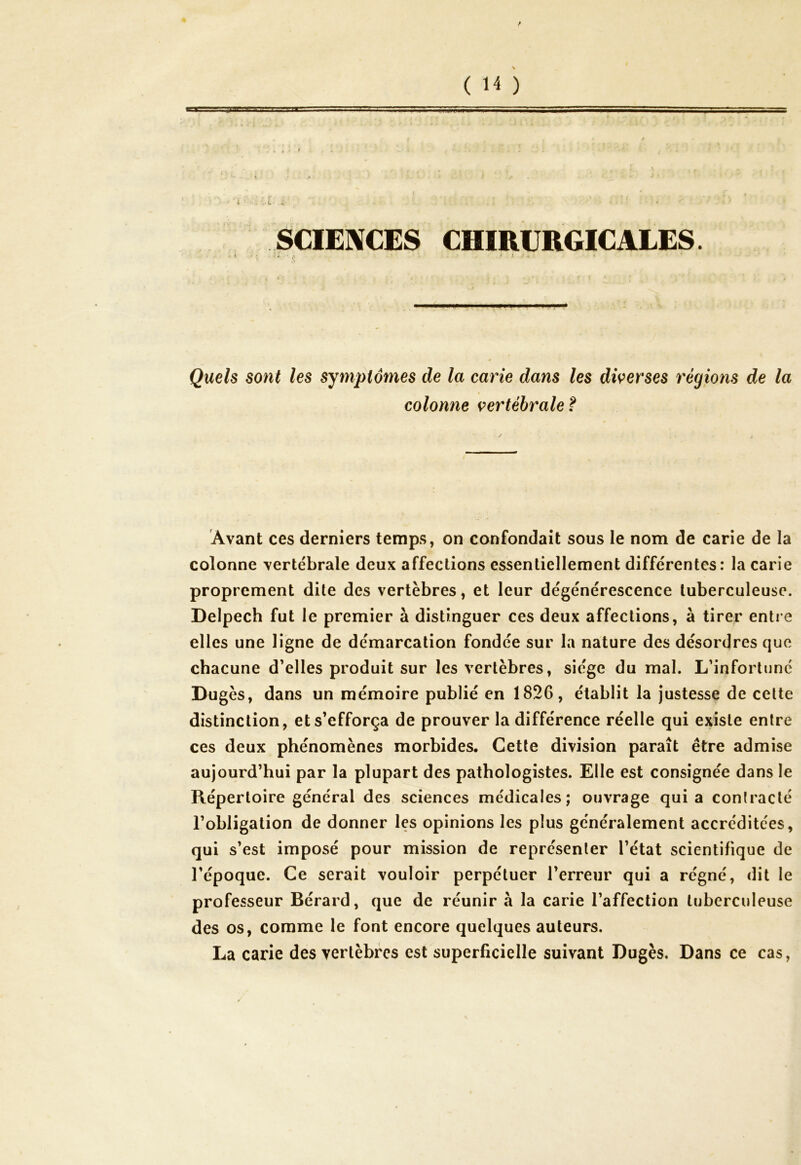 / ( H ) SCIENCES CHIRURGICALES. ■I A ' il'. Quels sont les symptômes de la carie dans les diverses régions de la colonne vertébrale ? Avant ces derniers temps, on confondait sous le nom de carie de la colonne vertébrale deux affections essentiellement différentes: la carie proprement dite des vertèbres, et leur dégénérescence tuberculeuse. Delpech fut le premier à distinguer ces deux affections, à tirer entre elles une ligne de démarcation fondée sur la nature des désordres que chacune d’elles produit sur les vertèbres, siège du mal. L’infortuné Dugès, dans un mémoire publié en 1826, établit la justesse de cette distinction, et s’efforça de prouver la différence réelle qui existe entre ces deux phénomènes morbides. Cette division paraît être admise aujourd’hui par la plupart des pathologistes. Elle est consignée dans le Répertoire général des sciences médicales; ouvrage quia conlraclé l’obligation de donner les opinions les plus généralement accréditées, qui s’est imposé pour mission de représenter l’état scientifique de l’époque. Ce serait vouloir perpétuer l’erreur qui a régné, dit le professeur Bérard, que de réunir à la carie l’affection tuberculeuse des os, comme le font encore quelques auteurs. La carie des vertèbres est superficielle suivant Dugès. Dans ce cas,