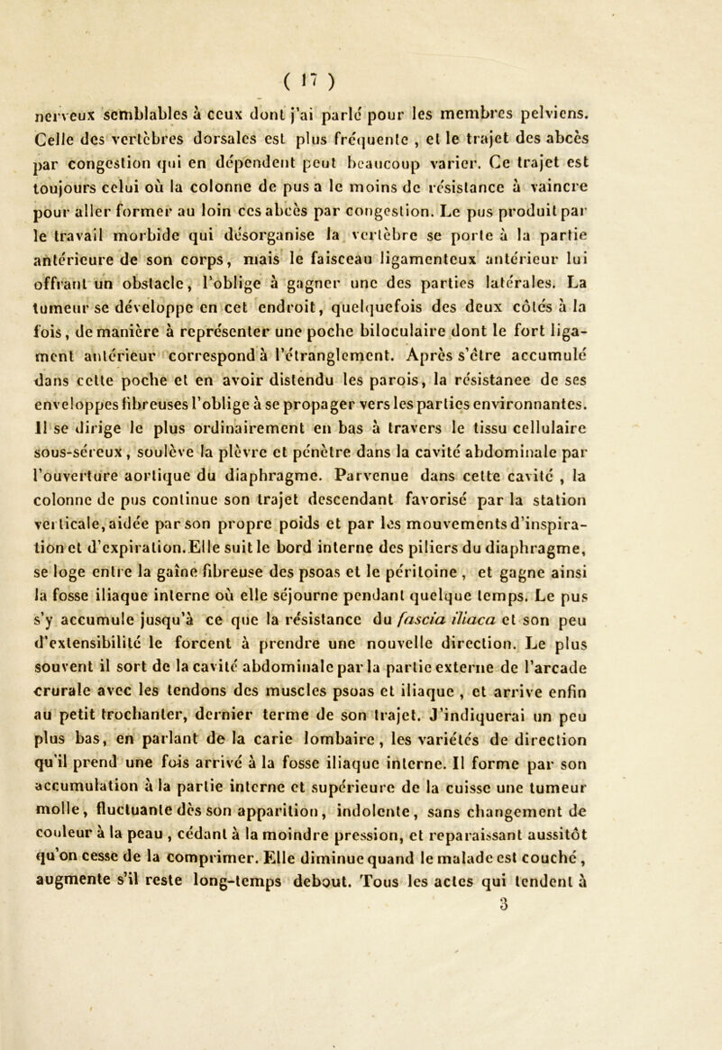 nerveux semblables à ceux dont j’ai parle pour les membres pelviens. Celle des vertèbres dorsales est plus fréquente , et le trajet des abcès par congestion qui en dépendent peut beaucoup varier. Ce trajet est toujours celui où la colonne de pus a le moins de résistance à vaincre pour aller former au loin ces abcès par congestion. Le pus produit par le travail morbide qui désorganise la vertèbre se porte à la partie antérieure de son corps, mais le faisceau ligamenteux antérieur lui offrant un obstacle, l’oblige à gagner une des parties latérales. La tumeur se développe en cet endroit, quelquefois des deux côtés à la fois, de manière à représenter une poche biloculaire dont le fort liga- ment antérieur correspond à l’étranglement. Après s’clre accumulé dans cette poche et en avoir distendu les parois, la résistance de ses enveloppes fibreuses l’oblige à se propager vers les parties environnantes. 11 se dirige le plus ordinairement en bas à travers le tissu cellulaire sous-séreux, soulève la plèvre et pénètre dans la cavité abdominale par l’ouverture aortique du diaphragme. Parvenue dans cette cavité , la colonne de pus continue son trajet descendant favorisé par la station verticale, aidée par son propre poids et par les mouvements d’inspira- tion et d’expiration.Elle suit le bord interne des piliers du diaphragme, se loge entre la gaine fibreuse des psoas et le péritoine , et gagne ainsi la fosse iliaque interne où elle séjourne pendant quelque temps. Le pus s’y accumule jusqu’à ce que la résistance du fascia iliaca et son peu d’extensibilité le forcent à prendre une nouvelle direction. Le plus souvent il sort de la cavité abdominale par la partie externe de l’arcade crurale avec les tendons des muscles psoas et iliaque , et arrive enfin au petit trochanter, dernier terme de son trajet. J’indiquerai un peu plus bas, en parlant de la carie lombaire, les variétés de direction qu’il prend une fais arrivé à la fosse iliaque interne. Il forme par son accumulation à la partie interne et supérieure de la cuisse une tumeur molle, fluctuante dès son apparition, indolente, sans changement de couleur à la peau , cédant a la moindre pression, et reparaissant aussitôt qu on cesse de la comprimer. Elle diminue quand le malade est couché , augmente s’il reste long-temps debout. Tous les actes qui tendent à 3