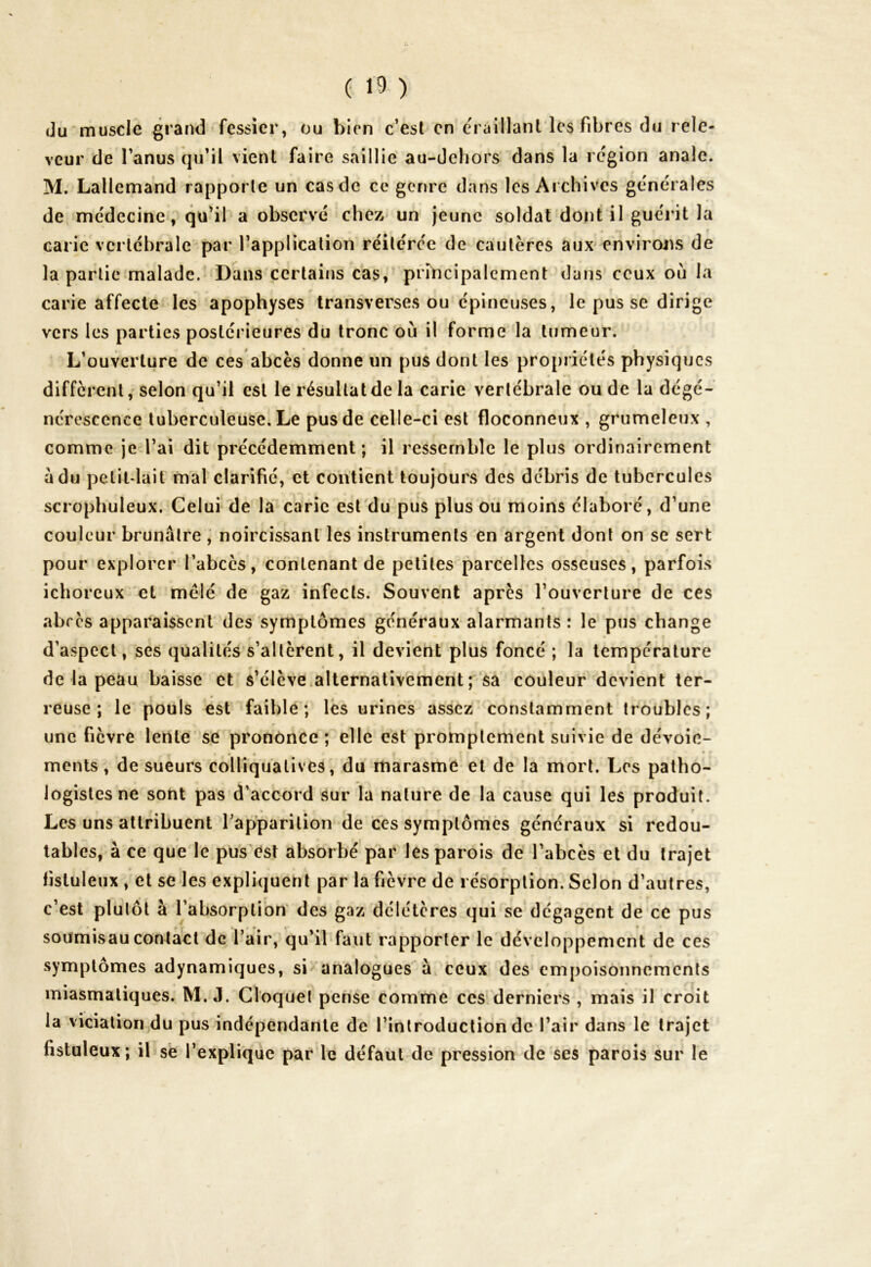 du muscle grand fessier, ou bien c’est en éraillanl les fibres du rele- veur de l’anus qu’il vient faire saillie au-dehors dans la région anale. M. Lallemand rapporte un cas de ce genre dans les Archives générales de médecine, qu’il a observé chez un jeune soldat dont il guérit la à# f carie vertébrale par l’application réitérée de cautères aux environs de la partie malade. Dans certains cas, principalement dans ceux où la carie affecte les apophyses transverses ou épineuses, le pus se dirige vers les parties postérieures du tronc où il forme la tumeur. L’ouverture de ces abcès donne un pus dont les propriétés physiques diffèrent, selon qu’il est le résultat de la carie vertébrale ou de la dégé- nérescence tuberculeuse. Le pus de celle-ci est floconneux , grumeleux , comme je l’ai dit précédemment; il ressemble le plus ordinairement a du petit-lait mal clarifié, et contient toujours des débris de tubercules scrophuleux. Celui de la carie est du pus plus ou moins élaboré, d’une couleur brunâtre , noircissant les instruments en argent dont on se sert pour explorer l’abcès, contenant de petites parcelles osseuses, parfois ichoreux et mêlé de gaz infects. Souvent après l’ouverture de ces abcès apparaissent des symptômes généraux alarmants : le pus change d’aspect, ses qualités s’altèrent, il devient plus foncé ; la température r 1 de la peau baisse et s’élève alternativement; sa couleur devient ter- # » r * ' * reuse; le pouls est faible; les urines assez constamment troubles; une fièvre lente se prononce ; elle est promptement suivie de dévoie- ments , de sueurs colliquatives, du marasme et de la mort. Les patho- logistes ne sont pas d’accord sur la nature de la cause qui les produit. Les uns attribuent l'apparition de ces symptômes généraux si redou- tables, à ce que le pus est absorbé par les parois de l’abcès et du trajet fistuleux , et se les expliquent par la fièvre de résorption. Selon d’autres, c’est plutôt à l’absorption des gaz délétères qui se dégagent de ce pus soumisaucontact de l’air, qu’il faut rapporter le développement de ces symptômes adynamiques, si analogues à ceux des empoisonnements miasmatiques. M. J. Cloquet pense comme ces derniers , mais il croit la viciation du pus indépendante de l’introduction de l’air dans le trajet fistuleux; il se l’explique par le défaut de pression de ses parois sur le