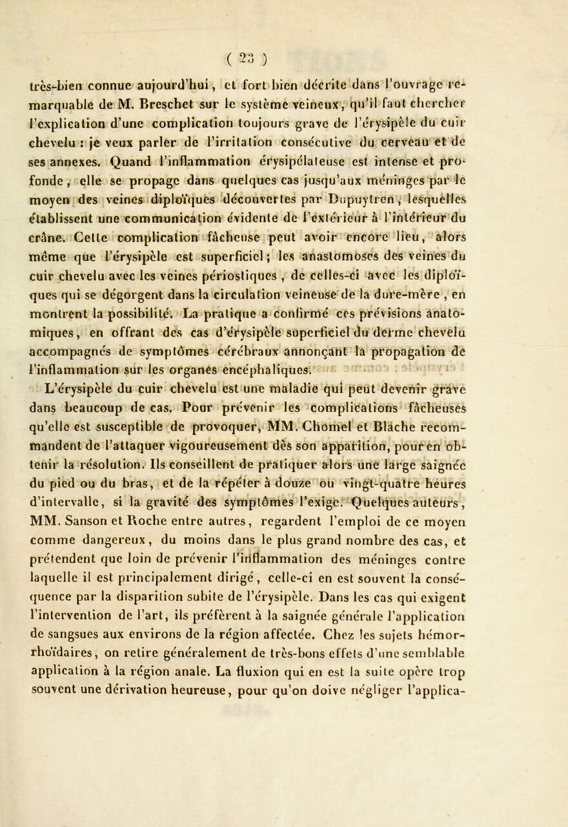 très-bien connue aujourd’hui, et fort bien décrite dans l’ouvrage re- marquable de M. Breschet sur le système veineux, qu’il faut chercher l’explication d’une complication toujours grave de l’érysipèle du cuir chevelu : je veux parler de l’irritation consécutive du cerveau et de ses annexes. Quand l’inflammation érysipélateuse est intense et pro- fonde , elle se propage dans quelques cas jusqu’aux méninges par le moyen des veines diploïques découvertes par Bupuylren, lesquelles établissent une communication évidente de l’extérieur à l’intérieur du crâne. Cette complication fâcheuse peut avoir encore lieu, alors meme que l’érysipèle est superficiel; les anastomoses des veines du cuir chevelu avec les veines périostiques , de celles-ci avec les diploï- ques qui se dégorgent dans la circulation veineuse de la dure-mère , en montrent la possibilité. La pratique a confirmé ces prévisions anato- miques, en offrant des cas d’érysipèle superficiel du derme chevelu accompagnés de symptômes cérébraux annonçant la propagation de l’inflammation sur les organes encéphaliques. L’érysipèle du cuir chevelu est une maladie qui peut devenir grave dans beaucoup de cas. Pour prévenir les complications fâcheuses qu’elle est susceptible de provoquer, MM. Chomel et Blache recom- mandent de l’attaquer vigoureusement dès son apparition, pour en ob- tenir la résolution. Ils conseillent de pratiquer alors une large saignée du pied ou du bras, et de la répéter à douze ou vingt-quatre heures d’intervalle, si la gravité des symptômes l’exige. Quelques auteurs, MM. Sanson et Boche entre autres, regardent l’emploi de ce moyen comme dangereux, du moins dans le plus grand nombre des cas, et prétendent que loin de prévenir l'inflammation des méninges contre laquelle il est principalement dirigé, celle-ci en est souvent la consé- quence par la disparition subite de l’érysipèle. Dans les cas qui exigent l’intervention de l’art, ils préfèrent à la saignée générale l’application de sangsues aux environs de la région affectée. Chez les sujets hémor- rhoïdaires, on retire généralement de très-bons effets d’une semblable application à la région anale. La fluxion qui en est la suite opère trop souvent une dérivation heureuse, pour qu’on doive négliger l’applica-