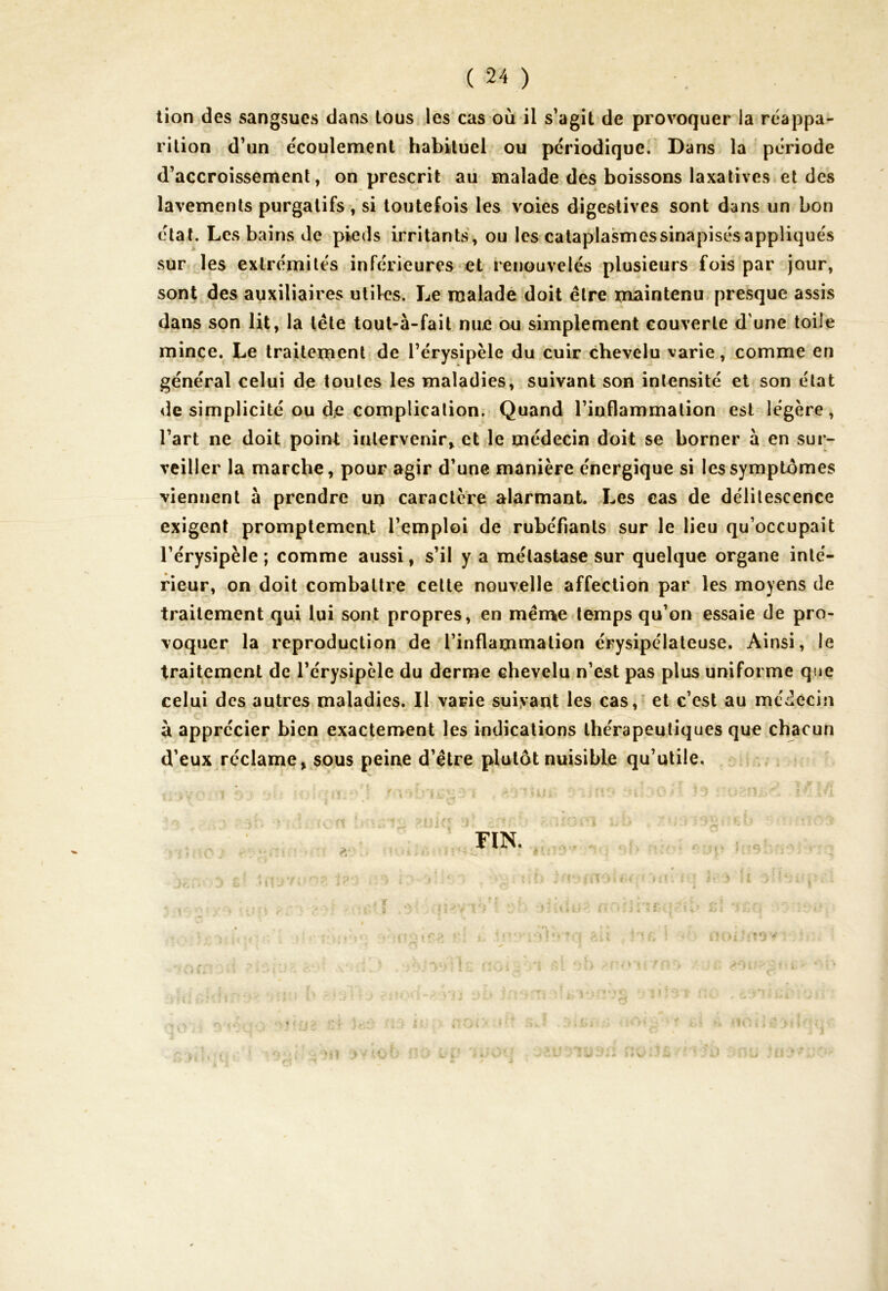 tion des sangsues dans tous les cas où il s’agit de provoquer la réappa- rition d’un écoulement habituel ou périodique. Dans la période d’accroissement, on prescrit au malade des boissons laxatives et des lavements purgatifs , si toutefois les voies digestives sont dans un bon état. Les bains de pieds irritants, ou les cataplasmessinapisésappliqués sur les extrémités inférieures et renouvelés plusieurs fois par jour, sont des auxiliaires utiles. Le malade doit être maintenu presque assis dans son lit, la tête tout-à-fait nue ou simplement couverte d une toile mince. Le traitement de l’érysipèle du cuir chevelu varie, comme en général celui de toutes les maladies, suivant son intensité et son état de simplicité ou de complication. Quand l’inflammation est légère, l’art ne doit point intervenir* et le médecin doit se borner à en sur- veiller la marche, pour agir d’une manière énergique si les symptômes viennent à prendre un caractère alarmant. Les cas de délitescence exigent promptement l’emploi de rubéfiants sur le lieu qu’occupait l’érysipèle ; comme aussi, s’il y a métastase sur quelque organe inté- rieur, on doit combattre cette nouvelle affection par les moyens de traitement qui lui sont propres, en meme temps qu’on essaie de pro- voquer la reproduction de l’inflammation érysipélateuse. Ainsi, le traitement de l’érysipèle du derme chevelu n’est pas plus uniforme que celui des autres maladies. Il varie suivant les cas, et c’est au médecin à apprécier bien exactement les indications thérapeutiques que chacun d’eux réclame* sous peine d’être plutôt nuisible qu’utile. Uî* r > U * « l ; 1?V tf ' S { « y V .** c. * • 1 1 ’ t ; * i X «“* lit ■