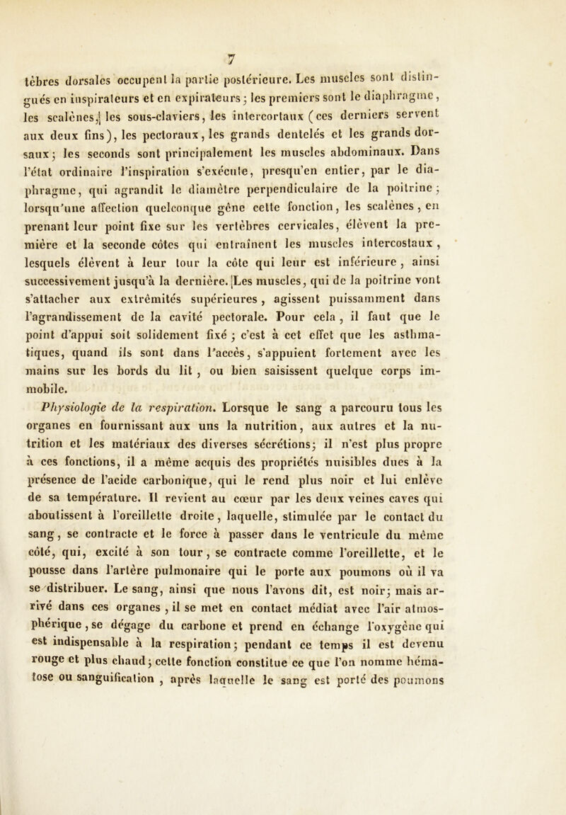 lèbres dorsales occupcnl la parlie postérieure. Les muscles sont clislin- giie's en inspirateurs et en cxpiral-eurs 3 les premiers sont le diaphragme, les scalènes,! les sous-elaviers, les inlercorlaux (ces derniers servent aux deux fins), les pectoraux, les grands dentelés et les grands dor- saux 3 les seconds sont principalement les muscles abdominaux. Dans l’état ordinaire l’inspiration s’exécute, presqu’en entier, par le dia- phragme, qui agrandit le diamètre perpendiculaire de la poitrine 3 lorsqu'une affection quelconque genc cette fonction, les scalènes , eu prenant leur point fixe sur les vertèbres cervicales, élèvent la pre- mière et la seconde côtes qui entraînent les muscles intercostaux , lesquels élèvent à leur tour la côte qui leur est inférieure , ainsi successivement jusqu’à la dernière. [Les muscles, qui de la poitrine vont s’attacher aux extrémités supérieures, agissent puissamment dans l’agrandissement de la cavité pectorale. Pour cela , il faut que le point d’appui soit solidement fixé 3 c’est à cet effet que les asthma- tiques, quand iis sont dans Paccès, s’appuient fortement avec les mains sur les bords du lit , ou bien saisissent quelque corps im- mobile. Physiologie de la respiration» Lorsque le sang a parcouru tous les organes en fournissant aux uns la nutrition, aux autres et la nu- trition et les matériaux des diverses sécrétions3 il n’est plus propre à ces fonctions, il a même acquis des propriétés nuisibles dues à la présence de l’acide carbonique, qui le rend plus noir et lui enlève de sa température. Il revient au cœur par les deux veines caves qui aboutissent à l’oreilletle droite, laquelle, stimulée par le contact du sang, se contracte et le force à passer dans le ventricule du même côté, qui, excité à son tour, se contracte comme l’oreillette, et le pousse dans l’artère pulmonaire qui le porte aux poumons où il va se distribuer. Le sang, ainsi que nous l’avons dit, est noir3 mais ar- rive dans ces organes , il se met en contact médiat avec l’air atmos- phérique , se dégage du carbone et prend en échange l'oxygène qui est indispensable à la respiration 3 pendant ce temps il est devenu rouge et plus chaud 3 cette fonction constitue ce que l’on nomme héma- tose ou sanguification , après laaucMe le sang est porté des poumons