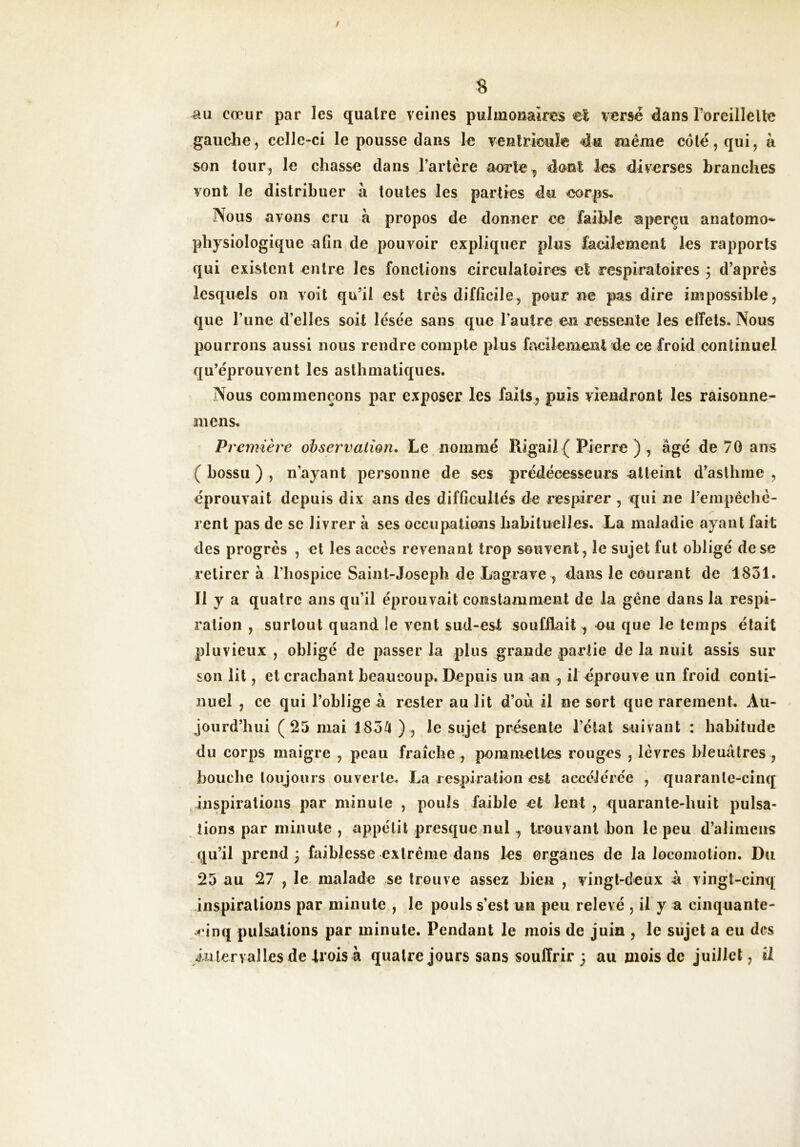 / « cœur par les quaire veines pulmonaires €1 versé dans roreillelle gauche, celle-ci le pousse dans le venlricule même côté, qui, à son tour, le chasse dans l’artère aorte ^ dont les diverses branches vont le distribuer h toutes les parties du corps. Nous avons cru à propos de donner ce faible aperçu anatomo- physiologique afin de pouvoir expliquer plus facilement les rapports qui existent entre les fonctions circulatoires et respiratoires 5 d’après lesquels on voit qu’il est très difficile, pour ne pas dire impossible, que l’une d’elles soit lésée sans que l’autre en ressente les effets. Nous pourrons aussi nous rendre compte plus fi\cilemeiît de ce froid continuel qu’éprouvent les asthmatiques. Nous commençons par exposer les faits, puis viendront les raisoune- mens. Première observation. Le nommé Rigail ( Pierre ) , âgé de 70 ans ( bossu ) , n’ayant personne de ses prédécesseurs atteint d’asthme , éprouvait depuis dix ans des difficultés de respirer , qui ne l’empêchè- rent pas de se livrer à ses occupations habituelles. La maladie ayant fait des progrès , et les accès revenant trop souvent, le sujet fut obligé de se retirer à l’hospice Saint-Joseph de Lagrave , dans le courant de 1831. 11 y a quatre ans qu’il éprouvait constamment de la gêne dans la respi- ration , surtout quand le vent sud-est soufflait , eu que le temps était pluvieux , obligé de passer la plus grande partie de la nuit assis sur son lit, et crachant beaucoup. Depuis un an , il éprouve un froid conti- nuel , ce qui l’oblige â rester au lit d’où il ne sort que rarement. Au- jourd’hui (23 mai 183/t) , le sujet présente l’état suivant : habitude du corps maigre , peau fraîche , pommettes rouges , lèvres bleuâtres , bouche toujours ouverte. La respiration est accélérée , quarante-cinq inspirations par minute , pouls faible et lent , quarante-huit pulsa- tions par minute , appétit presque nul, trouvant bon le peu d’alimeiis qu’il prend ; faiblesse extrême dans les organes de la locomotion. Du 25 au 27 , le malade se trouve assez bien , vingt-deux â vingt-cinq -inspirations par minute , le pouls s’est un peu relevé , il y a cinquante- Ji’inq pulsations par minute. Pendant le mois de juin , le sujet a eu des iu 1er valIes de trois à quatre jours sans souffrir ; au mois de juillet, ü