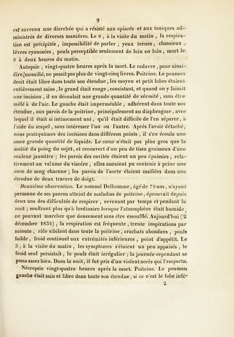 est snrvena une diarrliée qui a résiste aux opiacés et aux toniques aeî- ministres de diverses manières. Le 8 , à la visite du matin , la respira- tion est précipitée y impossibilité de parler , yeux ternes , chassieux , lèvres cyanosées , pouls perceptible seulement de loin en loin , mort le 9 à deux heures du matin. Autopsie , vingt-quatre heures après la mort. Le cadavre , pour ainsi- dire,[momifié, ne pesait pas plus de vingt-cinq livres. Poitrine. Le poumoji droit était libre dans toute son étendue , les moyen et petit lobes étaient entièrement sains , le grand était rouge , consistant, et quand on y faisait une incision , il en découlait une grande quantité de sérosité , sans ètie mêlé à de Pair. Le gauche était imperméable , adhérent dans toute sou étendue , aux parois de la poitrine, principalement au diaphragme , avec lequel il était si intimement uni, qu’il était difficile de l’en séparer, à l’aide du scapel, sans intéresser l’un ou l’autre. Après l’avoir détaché, nous pratiquâmes des incisions dans différens points , il s’en écoula une assez grande quantité de liquide. Le cœur n’était pas plus gros que ht moitié du poing du sujet, et recouvert d’un peu de tissu graisseux d’une couleur jaunâtre 3 les parois des cavités étaient un peu épaissies , rela- tivement au volume du viscère , elles auraient pu contenir à peine une once de sang chacune 3 les parois de* l’aorte étaient ossifiées dans une étendue de deux travers de doigt. Deuxième observation. Le nommé Dclhoinme, âgé de 79 ans, n’ayant personne de ses parons atteint de maladies de poitrine, éprouvait depuis deux ans des difficultés de respirer , revenant par temps et pendant la nuit 3 souffrant plus qu’a lordinaire lorsque ratmosphère était humide ne pouvant marcher que doucement sans être essoufflé. Aujourd’hui (2- décembre 1834) , la respiration est fréquente , trente inspirations par minute , râle sibilant dans toute la poitrine, crachats ahondans , pouls faible , froid continuel aux extrémités inférieures , point d’appétit. Le 3 , a la visite du matin , les symptômes s’étaient un peu appaisés , le froid seul persistait, le pouls était irrégulier 3 la jouniée cependant se passa assez bien. Dans la nuit, il fut pris d’un violent accès qui l’emporta; î^écropsie vingt-quatre - heures après la mort. Poitrine. Le poumon gauche était sain et libre dans toute son étendue, s^i ce n’est le lobe infé^ %