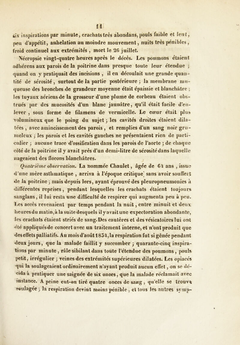 sÂx inspirations par minute, crachats très ahondans, pouls faible cl fcnî, peu d’appe'tit, anhélation au moindre mouvement, nuits très pénibles, froid continuel aux extrémités , mort le 26 juillet. Nécropsie vingt-quatre heures après le décès. Les poumons étaient adhérons aux parois de la poitrine dans presque toute leur étendue ; quand on y pratiquait des incisions , il en découlait une grande quan- tité de sérosité, surtout de la partie postérieure 3 la membrane mu- queuse des bronches de grandeur moyenne était épaissie et blanchâtre ; Ses tuyaux aériens de la grosseur d’une plume de corbeau étaient obs- trués par des mucosités d’un blanc jaunâtre, qu’il était facile d’en- lever , sous forme de filamens de vermicelle. Le cœur était plus volumineux que le poing du sujet 3 les cavités droites étaient dila- tées , avec amincissement des parois , et remplies d’un sang noir gru- meleux 3 les parois et les cavités gauches ne présentaient rien de parti- culier 3 aucune trace d’ossification dans les.parois de l’aorte 3 de chaque côté de la poitrine il y avait près d’un demi-litre de sérosité dans laquelle nageaient des flocons blanchâtres. j Quaü'ièine observation, La nommée Chaulet, âgée de 6^ ans , issue d’une mère asthmatique , arriva à l’époque critique] sans avoir souffert de la poitrine 3 mais depuis lors, ayant éprouvé des pleuropneumonies l\ différentes reprises, pendant lesquelles les crachais étaient toujours sanglans, il lui resta une difficulté de respirer qui augmenta peu à peu. Les accès revenaient par temps pendant la nuit, entre minuit et deux lieiiresdumalin,àlasuiledesquels ilyavaitune expectoration abondante, les crachats étaient striés de sang.Des cautères et des vésicatoires lui ont été appliquésde concert avec un traitement interne, et n’ont produit que des effets palliatifs. Au mois d’août 185^, la respiration fut si gênée pendant deux jours, que la malade faillit y succomber 3 quarante-cinq inspira- tions par minute , râle sibilant dans toute l’étendue des poumons, pouls petit, irrégulier 3 veines des extrémités supérieures dilatées. Les opiacés qui la soulageaient ordinairement n’ayant produit aucun effet, on se dé- cida â pratiquer une saignée de six onces, que la malade réclamait avec instance. Â peine eiil-on tiré quatre onces de sang, qu’elle se trouva -voulagee 3 la respiration devint moins pénible , et tous les autres symp-