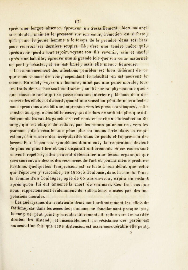 Ï7 apres une longue absence, éprouver uii tressaillement, bien nalurei sans doule, mais en le pressant sur son coeur, l’émolion est si forte ^ qu’à peine le jeune homme a le temps de Je prendre dans ses bras ]Tour recevoir ses derniers soupirs. Là, c’est une tendre mère qui, après avoir perdu tout espoir, voyant son fils revenir, sain et sauf, après une bataille, éprouve une si grande joie que son cœur maternel' ne peut y résister, il en est brisé;'mais elle meurt heureuse. Le commencement des affections pénibles est bien différent de ce que nous venons de voir; cependant le résultat en est souvent Je incine. En effet, voyez uu homme, miné par une peine morale; tous les traits de sa face sont contractés, on lit sur sa physionomie quel- que chose de caché qui se passe dans son intérienr ; tâchons d’en dé- couvrir les effets; et d’abord, quand une sensation pénible nous affecte , nous éprouvons aussitôt une impression vers les plexus cardiaques , cette* constrictiongagne bientôt Je cœur, qui dès-lors ne se dilate plus que dif- ficilement, les cavités gauches se refusent en partie à l’introduction dn sang, qui est obligé de refluer, par les veines pulmonaires, vers les poumons ; d’où résulte une gêne plus ou moins forte dans la respi- ration, d’où encore des irrégularités dans le pouls et l’oppression des forces» Peu à peu ces symptômes diminuent, la respiration devient t de plus en plus libre et tout disparaît entièrement. Si ces causes sont souvent répétées, elles peuvent déterminer une lésion organique qui' sera souvent au-dessus des ressources de Fart et pourra même produire l’asthme. Quelquefois l’impression est si forte à son début que celuï qui l’éprouve y succombe ; en 1835, à Toulouse, dans la rue du Taur, la femme d’un boulanger, âgée de 65 ans environ, expira un instant après qu’on lui eut annoncé la mort de son mari. Ces trois cas que nous rapportons sont évidemment de suffocations causées par des im- pressions morales. Les anévrysmes du ventricule droit sont ordinairement les effets de l’asthme; car dans les accès les poumons ne fonctionnant presque pas, le sang ne peut point y circuler librement, il reflue vers les cavités droites, les distend, et insensiblement la résistance des parois est* Taincue» Uné fois que celte distension est assez considérable elle peut> 5