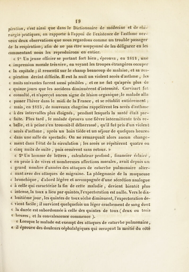 piration, c’est ainsi que dans le Dictionnaire de incdecine et de cîil- riirgic pratiques, on rapporte à l’appui de l’exislcnce de rastlimc ncr- Teux deux observations que nous regardons comme un trouble passager de la respiration; afin de ne pas être soupçonne de les défigurer en les commentant nous les reproduirons en entier* <( 1® Un jeune officier se portant fort bien , éprouva , en 181'1 , une (( impression morale très vive, en voyant les troupes étrangères occuper « la capitale ; il ressentit sur le champ beaucoup de malaise, et sa res- « piration devint difficile. Il eut la nuit un violent accès d’astbme , les « nuits suivantes furent aussi pénibles , et ce ne fut qu’après plus de « quinze jours que les accidens diminuèrent d’intensité. Corvisart fut « consulté,et n’aperçut aucun signe de lésion organique;le malade alla <( passer l’biver dans le midi de la France , et se rétablit entièrement : « mais, en 1815 , de nouveaux chagrins rappelèrent les accès d’asthme <{ à des intervalles plus éloignés, pendant lesquels la santé était par- « faite. Plus tard , le malade éprouva une fièvre intermittente très rc- « belle, et à peine s’en trouvait-il débarrassé , qu’il fut pris d’un violent (( accès d’asthme , après un bain tiède et un séjour de quelques heures K dans une salle de spectacle. On ne remarquait alors aucun change- « ment dans l’état de la circulation ; les accès se répétèrent quatre ou « cinq nuits de suite , puis cessèrent sans retour. » « 2® Un homme de lettres, calculateur profond , financier éclairé, « en proie à de vives et nombreuses affections morales^ avait depuis un ({ grand nombre d’années des attaques de catarrhe pulmonaire aller- « liant avec des attaques de migraine. La phlegmasie de la muqueuse « bronchique , d’abord légère et accompagnée d’une sécrétion analogue « à celle qui caractérise la fin de cette maladie, devient bientôt plus « intense, la toux a lieu par quintes,l’expectoration est nulle. Vers le dix- ^ huitième jour, les quintes de toux sèche diminuent, l’expectoration de- <( vient facile ; il survient quelquefois un léger crachement de sang dont « la durée est subordonnée à celle des quintes de toux ( deux ou trois « heures , et la convalescence commence ). « Lorsque le malade est exempt des attaques de catarrhe pulmonaire, A il éprouve des douleurs céphalalgiques qui occupent la moitié du côté