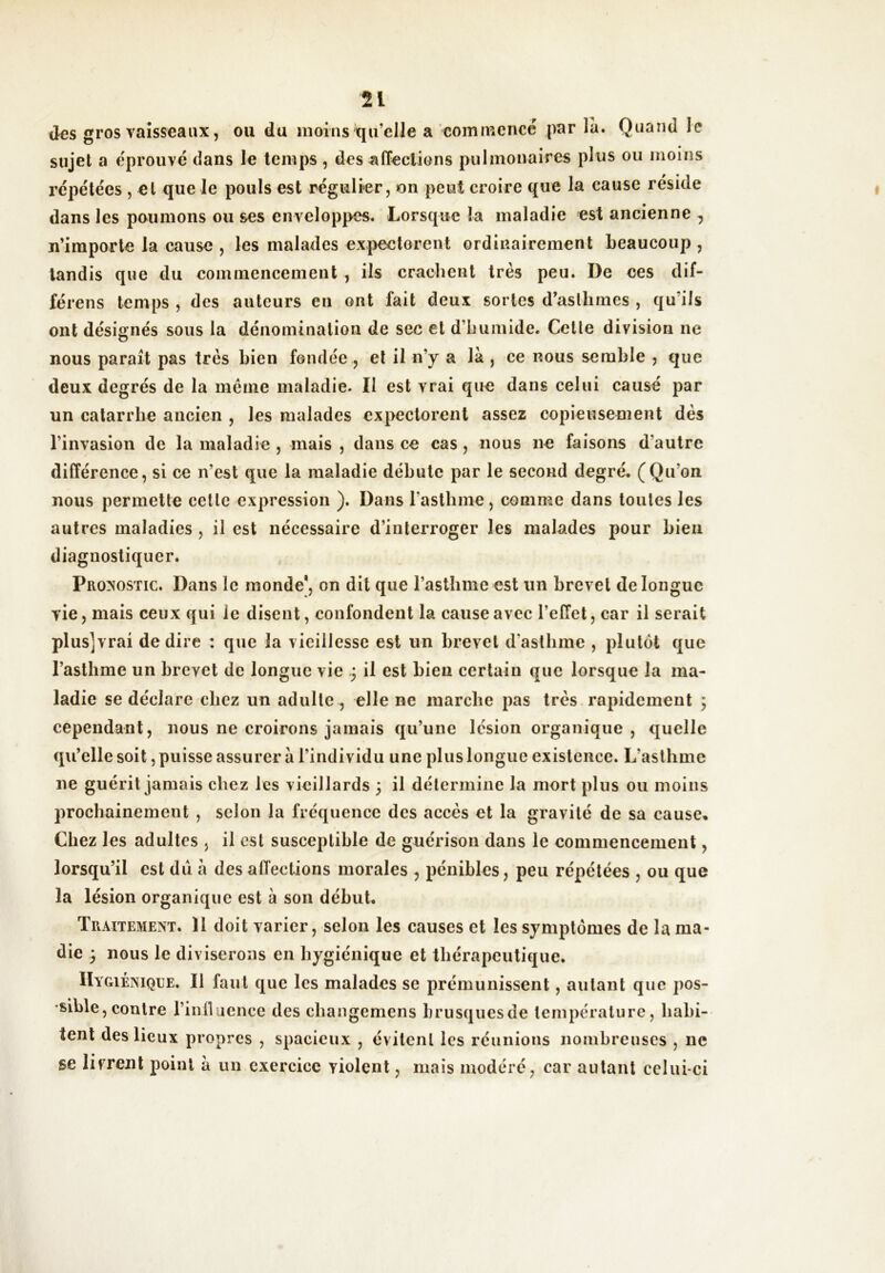 des gros vaisseaux, ou du moins qu’elle a commencé par la. Quand le sujet a e'prouvé dans le temps , désaffections pulmonaires plus ou moins répétées , et que le pouls est régulier, on peut croire que la cause réside dans les poumons ou ses enveloppes. Lorsque la maladie est ancienne , n’iraporle la cause , les malades expectorent ordinairement beaucoup, tandis que du commencement , ils crachent très peu. De ces dif- férons temps , des auteurs en ont fait deux sortes d’asthmes , qu’ils ont désignés sous la dénomination de sec et d’humide. Cette division ne nous parait pas très bien fondée , et il n’y a là , ce nous semble j que deux degrés de la même maladie. Il est vrai que dans celui causé par un catarrhe ancien , les malades expectorent assez copieusement dès l’invasion de la maladie , mais , dans ce cas, nous ne faisons d’autre différence, si ce n’est que la maladie débute par le second degré. (Qu’on nous permette cette expression ). Dans l’asthme, comme dans toutes les autres maladies , il est nécessaire d’interroger les malades pour bien diagnostiquer. Pronostic. Dans le monde*, on dit que l’asthme est un brevet de longue vie, mais ceux qui le disent, confondent la cause avec l’elTet, car il serait plusjvrai de dire : que la vieillesse est un brevet d’asthme , plutôt que l’asthme un brevet de longue vie .3 il est bien certain que lorsque la ma- ladie se déclare chez un adulte , elle ne marche pas très rapidemeut ; cependant, nous ne croirons jamais qu’une lésion organique, quelle qu’elle soit, puisse assurer à l’individu une plus longue existence. L’aslhme ne guérit jamais chez les vieillards 3 il détermine la mort plus ou moins prochainement , selon la fréquence des accès et la gravité de sa cause. Chez les adultes , il est susceptible de guérison dans le commencement, lorsqu’il est du à des affections morales , pénibles, peu répétées , ou que la lésion organique est à son début. Traitement. 11 doit varier, selon les causes et les symptômes de la ma- die 3 nous le diviserons en hygiénique et thérapeutique. IIygiéniqle. Il faut que les malades se prémunissent, autant que pos- sible, contre rinlluence des changemens brusques de température, hahi- tentdeslicux propres , spacieux , évitent les réunions nombreuses , ne se livrent point à un exercice violent, mais modéré, car autant celui-ci