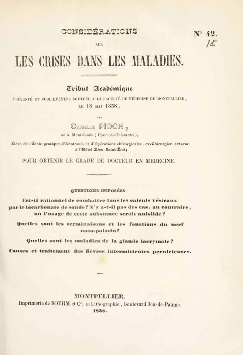 s-<r w I01T 5 N SUR (Tribut Sfcabcmiquc PRÉSENTÉ ET PUBLIQUEMENT SOUTENU A LA FACULTÉ DE MÉDECINE DE MONTPELLIER , LE 18 MAI 1858 , par né à Mont-Louis ( Pyrcnécs-Oricntaics), T r w Elève de l’Ecole pratique d’Anatomie et d’Opérations chirurgicales ; ex-Chirurgien externe à l’îîôtel-ï>ieu Saint-ÉIoi ; POUR OBTENIR LE GRADE DE DOCTEUR EN MÉDECINE. ÇUESTIOMS IMPOSÉES : £§t-il rationne! (fie eomhattre ton.§ les calculs vésicaux parlebicarbonate île soude? N’y a-t-il pas des cas, au contraire, où l’usage de cette substance serait nuisible ? Quelles sont les terminaisons et les fonctions du nerf* naso-palatin ? Quelles sont les maladies de la glande lacrymale ? Causes et traitement des lièvres interfiiiittentes pernicieuses. MONTPELLIER. Imprimerie de BOEÜM et C'1, et Lithographie, boulevard Jeu-dc-Paumc. 48SS. ï# 4<2. }£