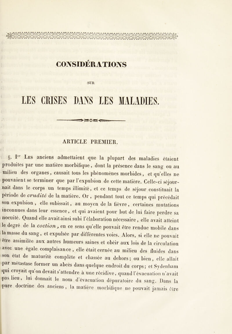 CONSIDÉRATIONS SUR LES CRISES DANS LES MALADIES. ARTICLE PREMIER. §. Ier Les anciens admettaient que la plupart des maladies étaient produites par une matière morbifique, dont la présence dans le sans ou au milieu des organes, causait tous les phénomènes morbides, et qu’elles ne pouvaient se terminer que par l’expulsion de celte matière. Celle-ci séjour- nait dans le corps un temps illimité, et ce temps de séjour constituait la période de crudité de la matière. Or , pendant tout ce temps qui précédait son expulsion, elle subissait, au moyen de la fièvre, certaines mutations inconnues dans leur essence, et qui avaient pour but de lui faire perdre sa nocuité. Quand elle avait ainsi subi l’élaboration nécessaire , elle avait atteint le degré oe la coction, en ce sens qu’elle pouvait être rendue mobile dans la masse du sang, et expulsée par différentes voies. Alors, si elle ne pouvait être assimilée aux autres humeurs saines et obéir aux lois de la circulation avec une égale complaisance, elle était cernée au milieu des fluides dans son état de maturité complète et chassée au dehors; ou bien, elle allait par métastase former un abcès dans quelque endroit du corps; et Sydenham qui cioyait qu on devaits attendre à une récidive, quand l’évacuation n avait pas lieu, lui donnait le nom d évacuation dépuraloire du sang. Dans la pure doctrine des anciens, la matière morbifique ne pouvait jamais être