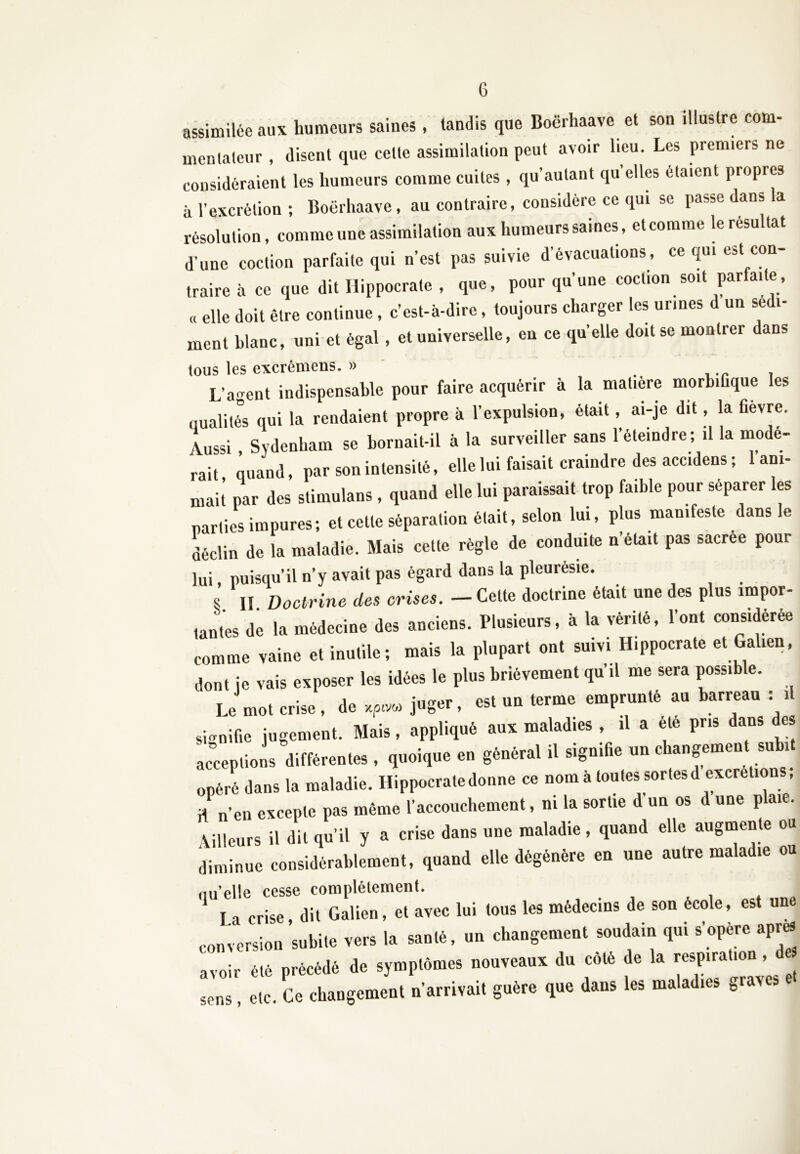 assimilée aux humeurs saines, tandis que Boërhaave et son illustre com- mentateur , disent que celte assimilation peut avoir lieu. Les premiers ne considéraient les humeurs comme cuites , qu’autant qu’elles étaient propres à l’excrétion ; Boërhaave, au contraire, considère ce qui se passe dans la résolution, comme une assimilation aux humeurs saines, et comme le résultat d’une coction parfaite qui n’est pas suivie d’évacuations , ce qui est con- traire à ce que dit Hippocrate , que, pour qu’une coction soit parfai e, « elle doit être continue, c’est-à-dire, toujours charger les urines d un sédi- ment blanc, uni et égal , et universelle, en ce quelle doit se montrer dans tous les excrémens. » L’agent indispensable pour faire acquérir à la matière morbifique es qualités qui la rendaient propre à l’expulsion, était, ai-je dit, la fievre. Aussi , Sydenham se bornait-il à la surveiller sans l’éteindre; il la modé- rait quand, par son intensité, elle lui faisait craindre des accidens ; 1 ani- mai! par des stimulans , quand elle lui paraissait trop faible pour séparer les parties impures; et cette séparation était, selon lui, plus manifeste dans le déclin de la maladie. Mais cette règle de conduite n’était pas sacree pour lui, puisqu’il n’y avait pas égard dans la pleurésie. s II Doctrine des crises. - Cette doctrine était une des plus impor- tantes de la médecine des anciens. Plusieurs, à la vérité, l’ont considérée comme vaine et inutile; mais la plupart ont suivi Hippocrate et Galien, dont je vais exposer les idées le plus brièvement qu’il me sera possible. Le mot crise , de juger, est uu terme emprunté au barreau : il signifie jugement. Mais, appliqué aux maladies , il a ele pris dans es ,.«p J, différence, , ,»»»,»« en générai il signifie un efi.ngenr.n subr. opéré dans la maladie. Hippocrate donne ce nom à toutes sortes d excrétions, * n’en excepte pas même l’accouchement, ni la sortie d’un os d une plaie. Ailleurs il dit qu’il y a crise dans une maladie, quand elle augmente ou diminue considérablement, quand elle dégénère en une autre maladie ou nu’elle cesse complètement. I a crise dit Galien, et avec lui tous les médecins de son école, est une conversion subite vers la santé, un changement soudain qui s’opère apr* avoir été précédé de symptômes nouveaux du coté de la respiration, d r. et ce Changement n’arrivait guère que dans les maladies graves et