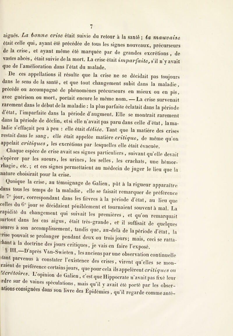 aiguës. La bonne crise était suivie du retour à la santé ; la mauvaise était celle qui, ayant été précédée de tous les signes nouveaux, précurseurs de la crise, et ayant même été marquée par de grandes excrétions, de vastes abcès, ôtait suivie de la mort. La crise ôtait imparfaite, s’il n’y avait que de l’amélioration dans l’état du malade. De ces appellations il résulte que la crise ne se décidait pas toujours dans le sens de la sauté, et que tout changement subit dans la maladie, précédé ou accompagné de phénomènes précurseurs en mieux ou en pis, avec guérison ou mort, portait encore le même nom. — La crise survenait rarement dans le début de la maladie: la plus parfaite éclatait dans la période detat, 1 imparfaite dans la période d’augment. Elle se montrait rarement dans la période de déclin, et si elle n’avait pas paru dans celle d’état, lama- ladie s’effacait peu à peu : elle était déliée. Tant que la matière des crises restait dans le sang, elle était appelée matière critique, de même qu’on appelait critiques , les excrétions par lesquelles elle était évacuée. Chaque espece de crise avait ses signes particuliers , suivant qu’elle devait s’opérer par les sueurs, les urines, les selles, les crachats, une hémor- rhagie, etc. ; et ces signes permettaient au médecin de juger le lieu que la nature choisirait pour la crise. Quoique la crise, au témoignage de Galien, pût à la rigueur apparaître dans tous les temps de la maladie, elle se faisait remarquer de préférence le iL jour, correspondant dans les fièvres à la période d’état, au lieu que celles du <>' jour se décidaient péniblement et tournaient souvent à mal La rapidité du changement qui suivait les premières, et qu’on remarquait surtout dans les cas aigus, était très-grande, et il suffisait de quelques leures à son accomplissement, tandis que, au-delà de la période d’état, la nse pouvait se prolonger pendant deux ou trois jours; mais, ceci se ratla- °t a la d°clnne des jours critiques, je vais en faire l’exposé. § III.—D’après Van-Swieten, les anciens par une observation continuelle dant parvenus à constater l’existence des crises, virent quelles se mon- îen e pre ercnce cerlainsjours, que pour cela Rappelèrent critiques ou cre oires. L opinion de Galien, c’est que Hippocrate n’avait pas fixé leur ? vaines spéculations, mais qu’il y avait été porté par les obser- a ions consignées dans son livre des Épidémies , qu’il regarde comme anté-