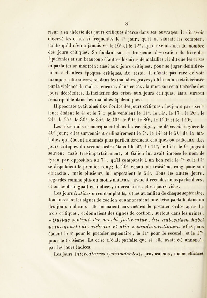 rieur à sa théorie des jours critiques éparse dans scs ouvrages. Il dit avoir observé les crises si fréquentes le 7e jour, qu’il ne saurait les compter, tandis qu’il n’en a jamais vu le 16e et le 12°, qu’il exclut ainsi du nombre des jours critiques. Se fondant sur la troisième observation du livre des Épidémies et sur beaucoup d’autres histoires de maladies , il dit que les crises imparfaites se montrent aussi aux jours critiques, pour se juger définitive- ment à d’autres époques critiques. Au reste, il n’était pas rare de voir manquer cette succession dans les maladies graves, où la nature était écrasée par la violence du mal, et encore , dans ce cas, la mort survenait proche des jours décrétoires. L’incidence des crises aux jours critiques, était surtout remarquable dans les maladies épidémiques. Hippocrate avait ainsi fixé l’ordre des jours critiques : les jours par excel- lence étaient le 4e et le 7e; puis venaient le 11e, le 14e, le 17e, le 20e, le 24e, le 27e, le 30e, le 34e, le 40e, le 60e, le 80e, le 100e et le 120e. Lescrises qui se remarquaient dans les cas aigus, ne dépassaient guère le 40e jour; elles survenaient ordinairement le 7e, le 14e et le 20e de la ma- ladie, qui étaient nommés plus particulièrement critiques ou radicaux. Les jours critiques du second ordre étaient le 9e, le 11e, le 17e; le 6e jugeait souvent, mais très-imparfaitement, et Galien lui avait imposé le nom de tyran par opposition au 7e, qu’il comparait à un bon roi; le 7e et le 14e se disputaient le premier rang; le 20e venait au troisième rang pour son efficacité , mais plusieurs lui opposaient le 21e, Tous les autres jours, regardés comme plus ou moins mauvais, avaient reçu des noms particuliers, et on les distinguait en indices , intercalaires , et en jours vides. Les jours indices ou contemplatifs, situés au milieu de chaque septénaire, fournissaient les signes de coction et annonçaient une crise parfaite dans un des jours radicaux. Ils formaient eux-mêmes le premier ordre après les trois critiques , et donnaient des signes de coction , surtout dans les urines : « Quibus sep lima die morbi judicantur ^ his nubecuiam habet urina quartâ die rubrarn et aiia secundùmrationem. » Ces jours étaient le 4e pour le premier septénaire, le 11e pour le second, et le 17e pour le troisième. La crise n’était parfaite que si elle avait été annoncée par les jours indices. Les jours intercalaires (coincidentes), provocateurs, moins efficaces
