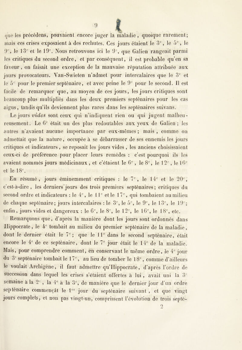 que les précédons, pouvaient encore juger la maladie , quoique rarement; mais ces crises exposaient à des rechutes. Ces jours étaient le 3e, le 5e, le 9% le 13e et le 19°. Nous retrouvons ici le 9% que Galien rangeait parmi les critiques du second ordre, et par conséquent, il est probable qu’en sa laveur, on faisait une exception de la mauvaise réputation attribuée aux jours provocateurs. Van-Swietcn n’admet pour intercalaires que le 3e et le 5e pour le premier septénaire, et avec peine le 9 e pour le second. Il est facile de remarquer que, au moyen de ces jours, les jours critiques sont beaucoup plus multipliés dans les deux premiers septénaires pour les cas aigus, tandis qu’ils deviennent plus rares dans les septénaires suivans. Le jours vides sont ceux qui n’indiquent rien ou qui jugent malheu- reusement. Le 6e était un des plus redoutables aux yeux de Galien; les autres n’avaient aucune importance par eux-mêmes ; mais , comme on admettait que la nature, occupée à se débarrasser de scs ennemis les jours critiques et indicateurs, se reposait les jours vides , les anciens choisissaient ceux-ci de préférence pour placer leurs remèdes : c’est pourquoi ils les avaient nommés jours médicinaux , et c'étaient le 6e, le 8°, le 12e, le 16e et le 18°. En résumé, jours éminemment critiques : le 7e, le 14e et le 20e, c’est-à-dire, les derniers jours des trois premiers septénaires; critiques du second ordre et indicateurs : le 4e, le 11“ et le 17e, qui tombaient au milieu de chaque septénaire; jours intercalaires : le 3e, le 5e, le 9°, le 13e, le 19 ; enfin, jours vides et dangereux : le 6e, le 8e, le 12e, le 10e, le 18°, etc. Remarquons que, d’après la manière dont les jours sont ordonnés dans Hippocrate, le 4e tombait au milieu du premier septénaire de la maladie, dont le dernier était le 7e; que le 11e dans le second septénaire, était encore le 4e de ce septénaire, dont le 7e jour était le 14e de la maladie. Mais, pour comprendre comment, en conservant le meme ordre, le 4e jour du 3e septénaire tombait le 17e, au lieu de tomber le 18e, comme d’ailleurs le voulait Archigène, il faut admettre qu’IIippocrate, d’après l’ordre de succession dans lequel les crises s’étaient offertes à lui , avait uni la 3e semaine à la 2 , la 4e à la 3e, de manière que le dernier jour d’un ordre septénaire commençât le 1er jour du septénaire suivant , et que vingt jours complets, et non pas vingt-un, comprissent l’évolution de trois septé-