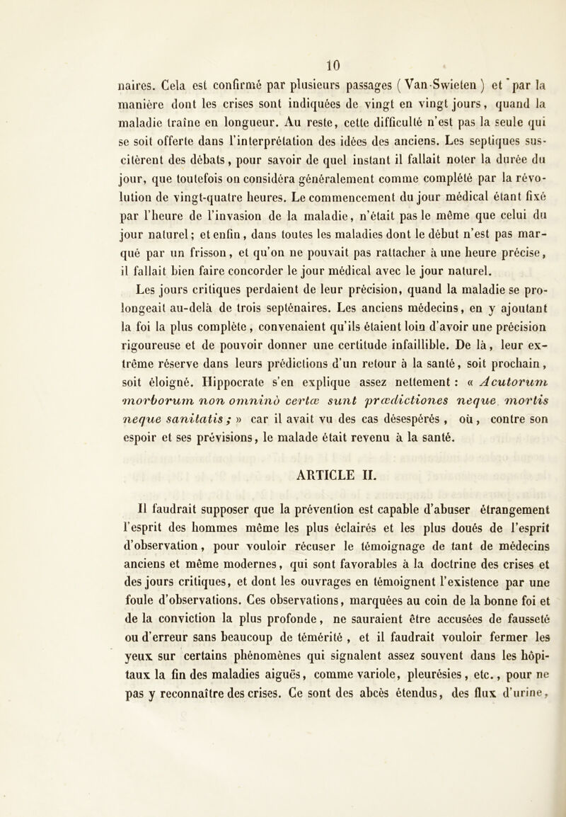 naires. Cela est confirmé par plusieurs passages ( Van-Swieten ) et par la manière dont les crises sont indiquées de vingt en vingt jours, quand la maladie traîne en longueur. Au reste, cette difficulté n’est pas la seule qui se soit offerte dans l’interprétation des idées des anciens. Les septiques sus- citèrent des débats, pour savoir de quel instant il fallait noter la durée du jour, que toutefois on considéra généralement comme complété par la révo- lution de vingt-quatre heures. Le commencement du jour médical étant fixé par l’heure de l’invasion de la maladie, n’était pas le môme que celui du jour naturel; et enfin, dans toutes les maladies dont le début n’est pas mar- qué par un frisson, et qu’on ne pouvait pas rattacher aune heure précise, il fallait bien faire concorder le jour médical avec le jour naturel. Les jours critiques perdaient de leur précision, quand la maladie se pro- longeait au-delà de trois septénaires. Les anciens médecins, en y ajoutant la foi la plus complète , convenaient qu’ils étaient loin d’avoir une précision rigoureuse et de pouvoir donner une certitude infaillible. De là, leur ex- trême réserve dans leurs prédictions d’un retour à la santé, soit prochain, soit éloigné. Hippocrate s’en explique assez nettement : « Acutorum *morborum non omninb cerlœ sunt prœdictiones neque mortis necjue sanitatis ; » car il avait vu des cas désespérés , où, contre son espoir et ses prévisions, le malade était revenu à la santé. ARTICLE IL Il faudrait supposer que la prévention est capable d’abuser étrangement l’esprit des hommes même les plus éclairés et les plus doués de l’esprit d’observation, pour vouloir récuser le témoignage de tant de médecins anciens et même modernes, qui sont favorables à la doctrine des crises et des jours critiques, et dont les ouvrages en témoignent l’existence par une foule d’observations. Ces observations, marquées au coin de la bonne foi et de la conviction la plus profonde, ne sauraient être accusées de fausseté ou d’erreur sans beaucoup de témérité , et il faudrait vouloir fermer les yeux sur certains phénomènes qui signalent assez souvent dans les hôpi- taux la fin des maladies aiguës, comme variole, pleurésies, etc., pour ne pas y reconnaître des crises. Ce sont des abcès étendus, des flux d’urine,