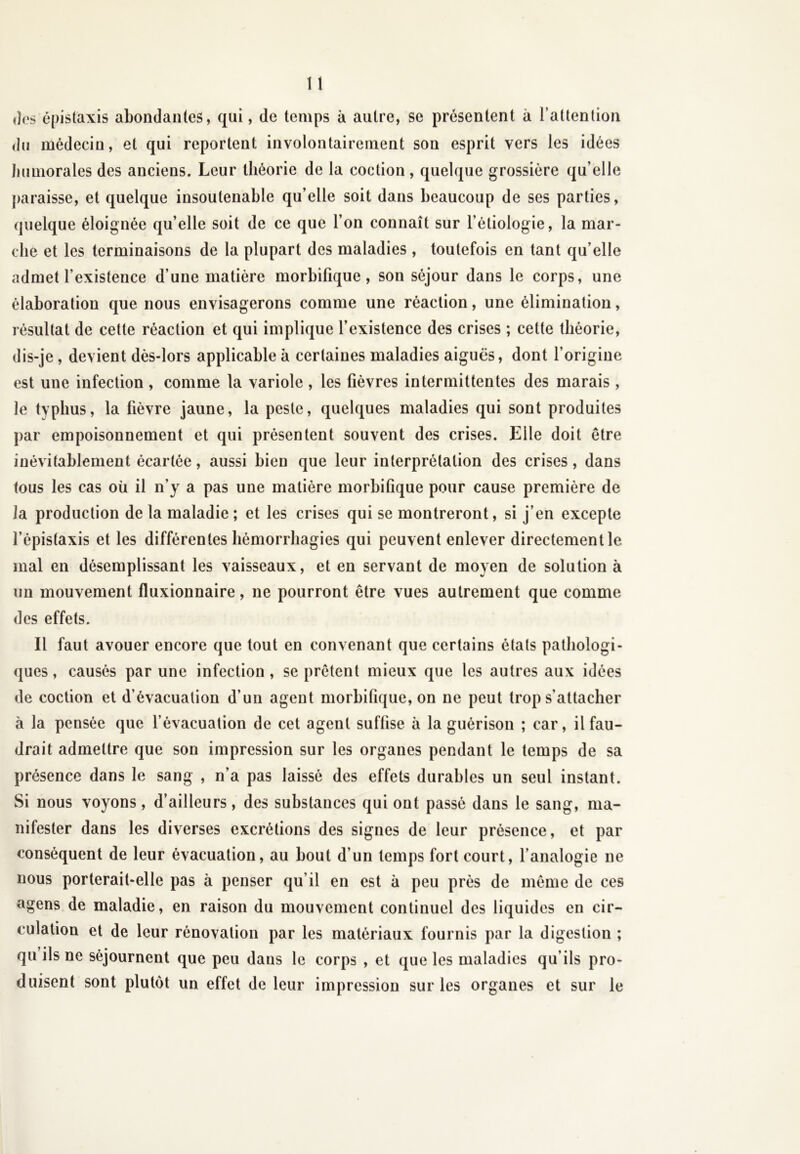«les épistaxis abondantes, qui, de temps à autre, se présentent à l’attention du médecin, et qui reportent involontairement son esprit vers les idées humorales des anciens. Leur théorie de la coction, quelque grossière qu’elle paraisse, et quelque insoutenable qu’elle soit dans beaucoup de ses parties, quelque éloignée qu’elle soit de ce que l’on connaît sur l’étiologie, la mar- che et les terminaisons de la plupart des maladies, toutefois en tant qu’elle admet l’existence d’une matière morbifique, son séjour dans le corps, une élaboration que nous envisagerons comme une réaction, une élimination, résultat de cette réaction et qui implique l’existence des crises ; cette théorie, dis-je, devient dès-lors applicable à certaines maladies aiguës, dont l’origine est une infection , comme la variole , les fièvres intermittentes des marais , le typhus, la fièvre jaune, la peste, quelques maladies qui sont produites par empoisonnement et qui présentent souvent des crises. Elle doit être inévitablement écartée, aussi bien que leur interprétation des crises, dans tous les cas où il n’y a pas une matière morbifique pour cause première de la production de la maladie ; et les crises qui se montreront, si j’en excepte l’épistaxis et les différentes hémorrhagies qui peuvent enlever directement le mal en désemplissant les vaisseaux, et en servant de moyen de solution à un mouvement fluxionnaire, ne pourront être vues autrement que comme des effets. Il faut avouer encore que tout en convenant que certains étals pathologi- ques, causés par une infection, se prêtent mieux que les autres aux idées de coction et d’évacuation d’un agent morbifique, on ne peut trop s'attacher à la pensée que l’évacuation de cet agent suffise à la guérison ; car, il fau- drait admettre que son impression sur les organes pendant le temps de sa présence dans le sang , n’a pas laissé des effets durables un seul instant. Si nous voyons, d’ailleurs, des substances qui ont passé dans le sang, ma- nifester dans les diverses excrétions des signes de leur présence, et par conséquent de leur évacuation, au bout d’un temps fort court, l’analogie ne nous porterait-elle pas à penser qu’il en est à peu près de même de ces agens de maladie, en raison du mouvement continuel des liquides en cir- culation et de leur rénovation par les matériaux fournis par la digestion ; qu ils ne séjournent que peu dans le corps , et que les maladies qu’ils pro- duisent sont plutôt un effet de leur impression sur les organes et sur le