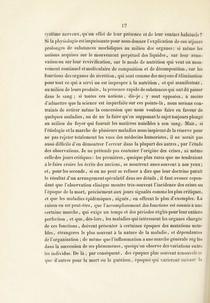 système nerveux,qu'un effet de leur présence et de leur contact habituels? Si la physiologie est impuissante pour nous donner l’explication de ces séjours prolongés de substances morbifiques au milieu des organes; si meme les notions acquises sur le mouvement perpétuel des liquides, sur leur réno- vation ou sur leur revivification, sur le mode de nutrition qui veut un mou- vement continuel et moléculaire de composition et de décomposition, sur les fonctions des organes de sécrétion, qui sont comme des moyens d’élimination pour tout ce qui a servi ou est impropre à la nutrition , et qui manifestent, au milieu de leurs produits, la présence rapide de substances qui ont dû passer dans le sang ; si toutes ces notions, dis-je , y sont opposées, à moins d’admettre que la science est imparfaite sur ces points-îà , nous serions con- traints de retirer même la concession que nous voulons faire en faveur de quelques maladies, ou de ne la faire qu’en supposant le sujet toujours plongé au milieu du foyer qui fournit les matières nuisibles à son sang. Mais, si l’étiologie et la marche de plusieurs maladies nous inspirent de la réserve pour ne pas rejeter totalement les vues des médecins humoristes, il ne serait pas aussi difficile d’en démontrer l’erreur dans la plupart des autres , par l’étude des observations. Je ne prétends pas contester l’origine des crises, ni meme celle des jours critiques: les premières, quoique plus rares que ne tendraient à le faire croire les écrits des anciens, se montrent assez souvent à nos yeux; et, pour les seconds , si on ne peut se refuser à dire que leur doctrine paraît le résultat d’un arrangement spéculatif dans ses détails, il faut avouer cepen- dant que l’observation clinique montre très-souvent l’incidence des crises ou l’époque de la mort, précisément aux jours signalés comme les plus critiques, et que les maladies épidémiques, aiguës, en offrent le plus d’exemples. La raison en est peut-être, que l’accomplissement des fonctions est soumis à une certaine marche, qui exige un temps et des périodes réglés pour leur entière perfection , et que, dès-lors, les maladies qui intéressent les organes chargés de ces fonctions, doivent présenter à certaines époques des mutations nota- bles, étrangères le plus souvent à la nature de la maladie, et dépendantes de l’organisation ; de même que l’inflammation a une marche générale réglée dans la succession de ses phénomènes, quoiqu’on observe des variations entre les individus. De là , par conséquent, des époques plus souvent renouvelé es que d’autres pour la mort ou la guérison, époques qui varieront suivant la