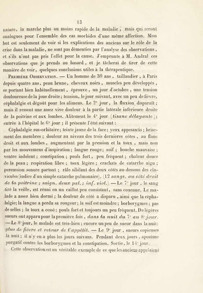 nature, la marche plus ou moins rapide de la maladie , mais qui seront analogues pour l’ensemble des cas morbides d’une meme affection. Mon but est seulement de voir si les explications des anciens sur le rôle de la crise dans la maladie, ne sont pas démenties par l’analyse des observations , et s’ils n’ont pas pris l’effet pour la cause. J’emprunte à M. Andral ces observations que je prends au hasard , et je tâcherai de tirer de cette manière de voir, quelques conclusions utiles à la thérapeutique. Première Observation. — Un homme de 30 ans , taillandier , à Paris depuis quatre ans, peau brune, cheveux noirs , muscles peu développés , se portant bien habituellement , éprouve , un jour d’octobre , une tension douloureuse de la joue droite; tension, le jour suivant, avec un peu de fièvre, céphalalgie et dégoût pour les alimens. Le 2° jour, la fluxion disparaît ; mais il ressent une assez vive douleur à la partie latérale inférieure droite de la poitrine et aux lombes. Alitement le 4° jour ( tisane délayante ) ; entrée à l’hôpital le 6e jour ; il présente l’état suivant : Céphalalgie sus-orbitaire; teinte jaune delà face; yeux appesantis ; brise- ment des membres ; douleur au niveau des trois dernières côtes , au flanc droit et aux lombes , augmentant par la pression et la toux , mais non par les mouvemens d’inspiration; langue rouge; soif ; bouche mauvaise ; ventre indolent ; constipation ; pouls fort , peu fréquent ; chaleur douce de la peau ; respiration libre ; toux légère ; crachats de catarrhe aigu ; percussion sonore partout ; râle sibilant des deux côtés au-dessous des cla- vicules (indice d’un simple catarrhe pulmonaire). (12 sangs. au coté droit de la poitrine ; saign. deux pal. ; inf. viol.) —Le 7e jour , le sang tiré la veille, est réuni en un caillot peu consistant, sans couenne. Le ma- lade a assez bien dormi ; la douleur de côté a disparu , ainsi que la cépha- lalgie; la langue a perdu sa rougeur; la soif est moindre ; borborygmes ; pas de selles ; la toux a cessé; pouls fort et toujours un peu fréquent. De légères sueurs ont apparu pour la première fois , dans la nuit du 7e au 8' jour. — Le 8 jour, le malade est très-bien; encore un peu de sueur dans la nuit: plus de fièvre et retour de Vappétit. — Le 9e jour , sueurs copieuses la nuit ; il n’y en a plus les jours suivans. Pendant deux jours , apozème purgatif contre les borborygmes et la constipation. Sortie, le 1 U jour. Cette observation est un véritable exemple de ce que les anciens appelaient