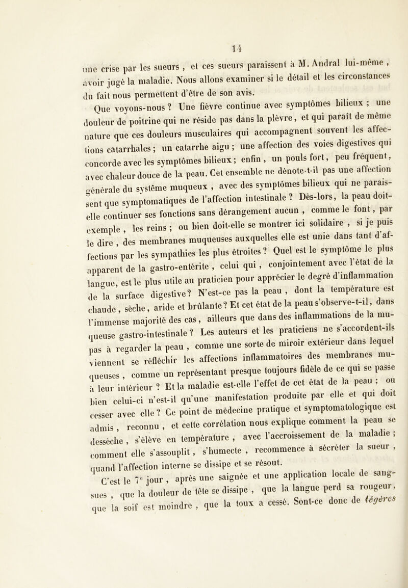 «ne crise par les sueurs, et ces sueurs paraissent à M. Andra! lui-meme , «voir jugé la maladie. Nous allons examiner si le détail et les circonstances du fait nous permettent d’être de son avis. Que voyons-nous ? Une fièvre continue avec symptômes bilieux ; une douleur de poitrine qui ne réside pas dans la plèvre, et qui paraît de même nature que ces douleurs musculaires qui accompagnent souvent les affec- tons catarrhales ; un catarrhe aigu ; une affection des voies digestives qui concorde avec les symptômes bilieux ; enfin , un pouls fort, peu fréquent, avec chaleur douce de la peau. Cet ensemble ne dénote-t-il pas une alfection Générale du système muqueux , avec des symptômes bilieux qui ne parais- sent que symptomatiques de l’affection intestinale ? Dès-lors, la peau doit- elle continuer ses fonctions sans dérangement aucun , comme le font, par exemple , les reins ; ou bien doit-elle se montrer ici solidaire , si je puis le dire des membranes muqueuses auxquelles elle est unie dans tant d af- fections par les sympathies les plus étroites? Quel est le symptôme le plus apparent de la gastro-entérite , celui qui, conjointement avec 1 état de la langue, est le plus utile au praticien pour apprécier le degré d inflammation de la surface digestive? N’est-ce pas la peau , dont la température est chaude , sèche, aride et brûlante? Et cet état de la peaus’observe-t-il, dans l’immense majorité des cas, ailleurs que dans des inflammations de la mu- queuse gastro-intestinale ? Les auteurs et les praticiens ne s accordent-ils nas à regarder la peau , comme une sorte de miroir extérieur dans eque viennent se réfléchir les affections inflammatoires des membranes mu- queuses , comme un représentant presque toujours fidèle de ce qui se passe • leur intérieur ? Ella maladie est-elle l’effet de cet état de la peau ; ou bien celui-ci n’est-il qu’une manifestation produite par elle et qui doit cesser avec elle ? Ce point de médecine pratique et symptomatologique est •idniis reconnu , et cette corrélation nous explique comment la peau se dessèche , s’élève en température , avec l’accroissement de la maladie ; comment elle s’assouplit, s’humecte , recommence à sécréter la sueur , quand l’affection interne se dissipe et se résout. . C’est le 7° jour , après une saignée et une application locale de sang- Mies ; U douleur de .è.e se dissipe , que la langue perd » rougeur. ,,ue la soif es. moindre , que la loua a cessé. Sonl-ce donc de «*•«