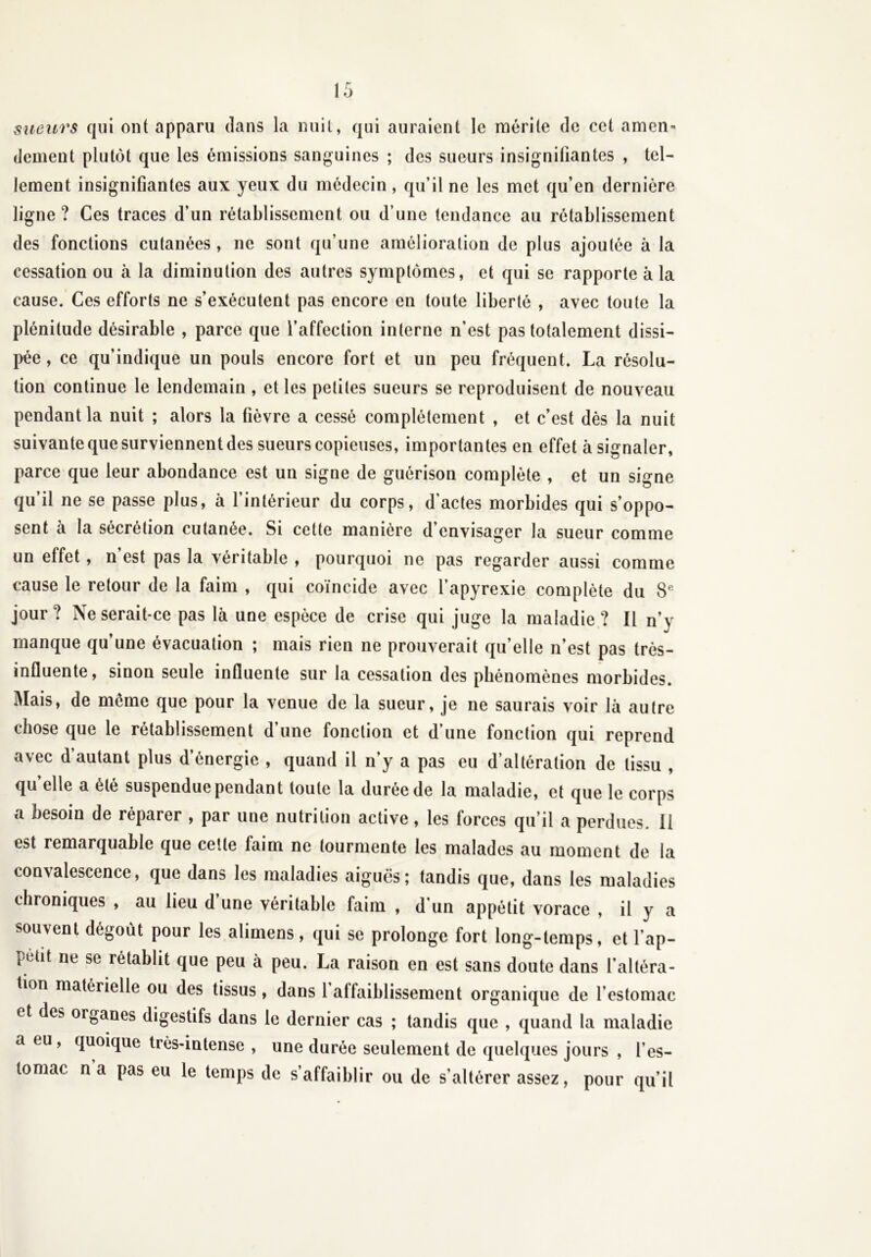 sueurs qui ont apparu clans la nuit, qui auraient le mérite de cet amen- dement plutôt que les émissions sanguines ; des sueurs insignifiantes , tel- lement insignifiantes aux yeux du médecin, qu’il ne les met qu’en dernière ligne? Ces traces d’un rétablissement ou d’une tendance au rétablissement des fonctions cutanées, ne sont qu’une amélioration de plus ajoutée à la cessation ou à la diminution des autres symptômes, et qui se rapporte à la cause. Ces efforts ne s’exécutent pas encore en toute liberté , avec toute la plénitude désirable , parce que l’affection interne n'est pas totalement dissi- pée, ce qu’indique un pouls encore fort et un peu fréquent. La résolu- tion continue le lendemain , et les petites sueurs se reproduisent de nouveau pendant la nuit ; alors la fièvre a cessé complètement , et c’est dès la nuit suivante que surviennent des sueurs copieuses, importantes en effet à signaler, parce que leur abondance est un signe de guérison complète , et un signe qu’il ne se passe plus, à l’intérieur du corps, d'actes morbides qui s’oppo- sent à la sécrétion cutanée. Si cette manière d’envisager la sueur comme un effet , n est pas la véritable , pourquoi ne pas regarder aussi comme cause le retour de la faim , qui coïncide avec l’apyrexie complète du Sf jour? Ne serait-ce pas là une espèce de crise qui juge la maladie? Il n’y manque qu’une évacuation ; mais rien ne prouverait qu’elle n’est pas très- influente, sinon seule influente sur la cessation des phénomènes morbides. Mais, de même que pour la venue de la sueur, je ne saurais voir là autre chose que le rétablissement d’une fonction et d’une fonction qui reprend avec d autant plus d’énergie , quand il n’y a pas eu d’altération de tissu , qu elle a été suspendue pendant toute la durée de la maladie, et que le corps a besoin de réparer , par une nutrition active, les forces qu’il a perdues. II est remarquable que cette faim ne tourmente les malades au moment de la convalescence, que dans les maladies aiguës; tandis que, dans les maladies chroniques , au lieu d’une véritable faim , d’un appétit vorace , il y a souvent dégoût pour les alimens, qui se prolonge fort long-temps, et l’ap- t'efit ne se rétablit que peu à peu. La raison en est sans doute dans l’altéra- tion matérielle ou des tissus , dans 1 affaiblissement organique de l’estomac et des organes digestifs dans le dernier cas ; tandis que , quand la maladie a eu, quoique très-intense , une durée seulement de quelques jours , l’es- tomac na pas eu le temps de s’affaiblir ou de s’altérer assez, pour qu’il