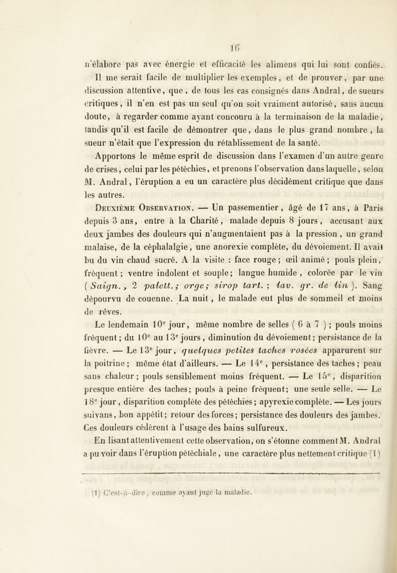 n’élabore pas avec énergie et efficacité les alimens qui lui sont confiés. Il me serait facile de multiplier les exemples, et de prouver, par une discussion attentive, que , de tous les cas consignés dans Andral, de sueurs critiques, il n’en est pas un seul qu’on soit vraiment autorisé, sans aucun doute, à regarder comme ayant concouru à la terminaison de la maladie, tandis qu’il est facile de démontrer que, dans le plus grand nombre , la sueur n’était que l’expression du rétablissement de la santé. Apportons le même esprit de discussion dans l’examen d’un autre genre de crises, celui par les pétéchies, et prenons l’observation dans laquelle, selon M. Andral, l’éruption a eu un caractère plus décidément critique que dans les autres. Deuxième Observation. — Un passementier, âgé de 17 ans, à Paris depuis 3 ans, entre à la Charité, malade depuis 8 jours, accusant aux deux jambes des douleurs qui n’augmentaient pas à la pression , un grand malaise, de la céphalalgie, une anorexie complète, du dévoiement. Il avait bu du vin chaud sucré. A la visite : face rouge; œil animé; pouls plein, fréquent ; ventre indolent et souple; langue humide , colorée par le vin ( Sciign. , 2 paiettorge; sirop tart. ; iav. gr. de lin). Sang- dépourvu de couenne. La nuit , le malade eut plus de sommeil et moins de rêves. Le lendemain 10° jour, même nombre de selles ( 6 à 7 ) ; pouls moins fréquent ; du 10e au 13e jours , diminution du dévoiement; persistance de la lièvre. — Le 13e jour, quelques petites taches rosées apparurent sur la poitrine ; même état d’ailleurs. — Le 14e , persistance des taches ; peau sans chaleur; pouls sensiblement moins fréquent. — Le 15e, disparition presque entière des taches; pouls à peine fréquent; une seule selle. — Le 18e jour , disparition complète des pétéchies ; apyrexie complète. — Les jours suivans, bon appétit; retour des forces; persistance des douleurs des jambes. Ces douleurs cédèrent à l’usage des bains sulfureux. En lisant attentivement cette observation, on s’étonne comment M. Andral a pu voir dans l’éruption pétéchiale , une caractère plus nettement critique (1)