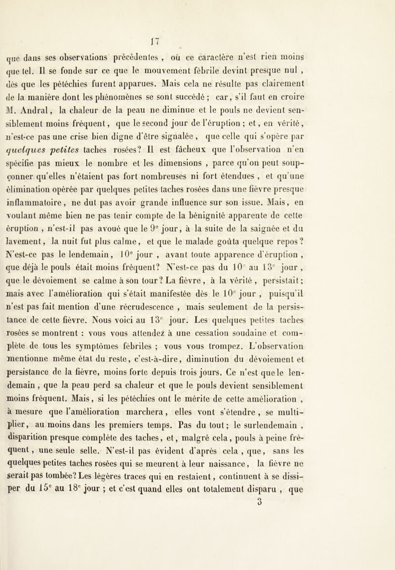 que dans ses observalions précédentes , où ce caractère n’est rien moins que tel. Il se fonde sur ce que le mouvement fébrile devint presque nul , dès que les pétéchies furent apparues. Mais cela ne résulte pas clairement de la manière dont les phénomènes se sont succédé ; car, s’il faut en croire M. Andral, la chaleur de la peau ne diminue et le pouls ne devient sen- siblement moins fréquent, que le second jour de l’éruption ; et, en vérité, n'est-ce pas une crise bien digne d’èlre signalée , que celle qui s’opère par quelques 'petites taches rosées? Il est fâcheux que l’observation n’en spécifie pas mieux le nombre et les dimensions , parce qu’on peut soup- çonner qu’elles n’étaient pas fort nombreuses ni fort étendues , et qu’une élimination opérée par quelques petites taches rosées dans une fièvre presque inflammatoire, ne dut pas avoir grande influence sur son issue. Mais, en voulant même bien ne pas tenir compte de la bénignité apparente de cette éruption , n’est-il pas avoué que le 9° jour, à la suite de la saignée et du lavement, la nuit fut plus calme, et que le malade goûta quelque repos? IVest-ce pas le lendemain, 10e jour , avant toute apparence d’éruption , que déjà le pouls était moins fréquent? N’est-ce pas du 10e au 13e jour , que le dévoiement se calme à son tour? La fièvre , à la vérité , persistait ; mais avec l’amélioration qui s’était manifestée dès le 10° jour , puisqu'il n’est pas fait mention d’une récrudescence , mais seulement de la persis- tance de cette fièvre. Nous voici au 13,; jour. Les quelques petites taches rosées se montrent : vous vous attendez à une cessation soudaine et com- plète de tous les symptômes fébriles ; vous vous trompez. L’observation mentionne même état du reste, c’est-à-dire, diminution du dévoiement et persistance de la fièvre, moins forte depuis trois jours. Ce n’est que le len- demain , que la peau perd sa chaleur et que le pouls devient sensiblement moins fréquent. Mais, si les pétéchies ont le mérite de celte amélioration , à mesure que l’amélioration marchera, elles vont s’étendre , se multi- plier, au moins dans les premiers temps. Pas du tout; le surlendemain , disparition presque complète des taches, et, malgré cela, pouls à peine fré- quent, une seule selle. N’est-il pas évident d’après cela , que, sans les quelques petites taches rosées qui se meurent à leur naissance, la fièvre ne serait pas tombée? Les légères traces qui en restaient, continuent à se dissi- per du 15e au 18e jour ; et c’est quand elles ont totalement disparu , que 3