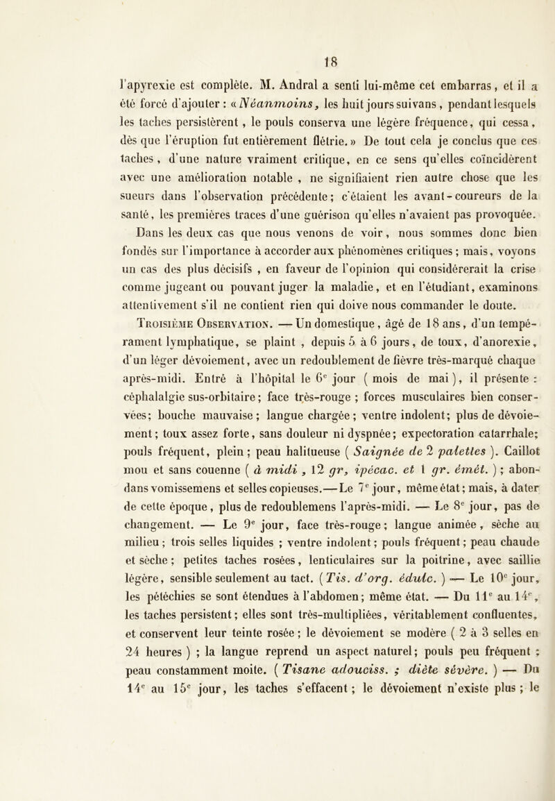 1 apyrexie est complète. M. Andral a senti lui-même cet embarras, et il a été forcé d'ajouter: «Néanmoins, les huit jours suivans , pendant lesquels les taches persistèrent , le pouls conserva une légère fréquence, qui cessa, dès que l’éruption fut entièrement flétrie.» De tout cela je conclus que ces taches, d’une nature vraiment critique, en ce sens qu’elles coïncidèrent avec une amélioration notable , ne signifiaient rien autre chose que les sueurs dans l’observation précédente; c'étaient les avant-coureurs de la santé, les premières traces d'une guérison qu’elles n’avaient pas provoquée. Dans les deux cas que nous venons de voir, nous sommes donc bien fondés sur l’importance à accorder aux phénomènes critiques ; mais, voyons un cas des plus décisifs , en faveur de l’opinion qui considérerait la crise comme jugeant ou pouvant juger la maladie, et en l’étudiant, examinons attentivement s’il ne contient rien qui doive nous commander le doute. Troisième Observation. —Un domestique , âgé de 18 ans, d’un tempé- rament lymphatique, se plaint , depuis 5 à 6 jours, de toux, d’anorexie, d’un léger dévoiement, avec un redoublement de fièvre très-marqué chaque après-midi. Entré à l’hôpital le 6e jour (mois de mai), il présente: céphalalgie sus-orbitaire ; face très-rouge; forces musculaires bien conser- vées; bouche mauvaise; langue chargée ; ventre indolent; plus de dévoie- ment; toux assez forte, sans douleur ni dyspnée; expectoration catarrhale; pouls fréquent, plein; peau halitueuse ( Saignée de 2 palettes ). Caillot mou et sans couenne ( à midi , 12 gr, ipécac. et \ gr. émét. ) ; abon- dans vomissemens et selles copieuses.—Le 7e jour, même état; mais, à dater de cette époque, plus de redoublemens l’après-midi. — Le 8e jour, pas de changement. — Le 9e jour, face très-rouge; langue animée, sèche au milieu ; trois selles liquides ; ventre indolent ; pouls fréquent ; peau chaude et sèche ; petites taches rosées, lenticulaires sur la poitrine, avec saillie légère, sensible seulement au tact. ( Tis. d’org. édulc. ) -— Le 10e jour, les pétéchies se sont étendues à l’abdomen; même état. — Du 11e au 14e, les taches persistent; elles sont très-multipliées, véritablement confluentes, et conservent leur teinte rosée ; le dévoiement se modère ( 2 à 3 selles en 24 heures ) ; la langue reprend un aspect naturel; pouls peu fréquent ; peau constamment moite. ( Tisane adouciss. ; diète sévère. ) — Du 14e au 15e jour, les taches s’effacent; le dévoiement n’existe plus; le
