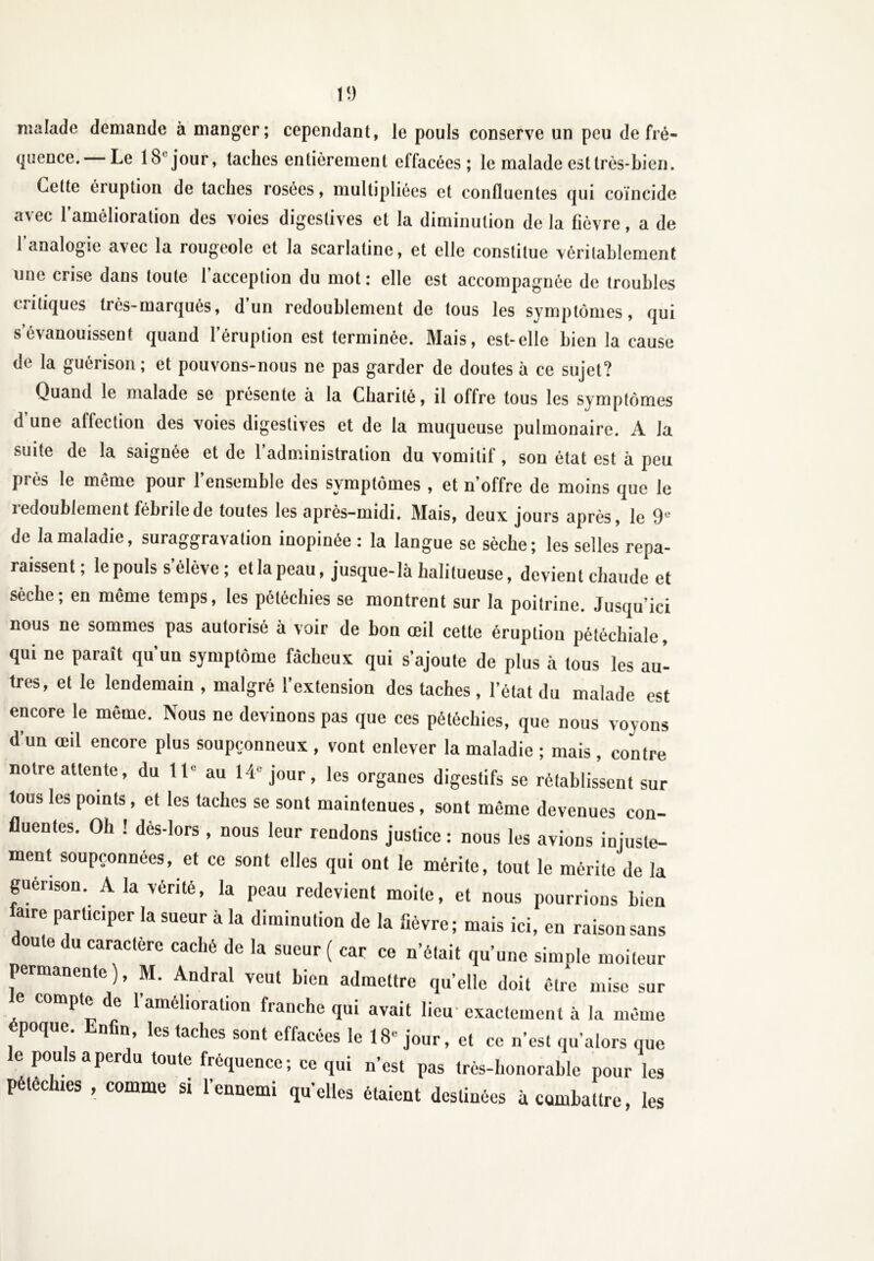 malade demande à manger; cependant, le pouls conserve un peu de fré- quence. Le 18'jour, taches entièrement effacées; le malade est très-bien. Cette éruption de taches rosées, multipliées et confluentes qui coïncide avec l’amélioration des voies digestives et la diminution de la fièvre, a de 1 analogie avec la rougeole et la scarlatine, et elle constitue véritablement une crise dans toute l’acception du mot: elle est accompagnée de troubles critiques très-marqués, d’un redoublement de tous les symptômes, qui s évanouissent quand l’éruption est terminée. Mais, est-elle bien la cause de la guérison ; et pouvons-nous ne pas garder de doutes à ce sujet? Quand le malade se présente à la Charité, il offre tous les symptômes d’une affection des voies digestives et de la muqueuse pulmonaire. A la suite de la saignée et de l’administration du vomitif, son état est à peu près le même pour l’ensemble des symptômes , et n’offre de moins que le redoublement fébrile de toutes les après-midi. Mais, deux jours après, le 9e de la maladie, suraggravation inopinée : la langue se sèche; les selles repa- raissent; le pouls s’élève; et la peau, jusque-là halilueuse, devient chaude et sèche; en même temps, les pétéchies se montrent sur la poitrine. Jusqu’ici nous ne sommes pas autorisé à voir de bon œil cette éruption pétéchiale, qui ne paraît qu’un symptôme fâcheux qui s’ajoute de plus à tous les au- tres, et le lendemain , malgré l’extension des taches , l’état du malade est encore le même. Nous ne devinons pas que ces pétéchies, que nous voyons d’un œil encore plus soupçonneux , vont enlever la maladie ; mais , contre notre attente, du IIe au 14 jour, les organes digestifs se rétablissent sur tous les points, et les taches se sont maintenues , sont même devenues con- fluentes. Oh ! dès-lors , nous leur rendons justice : nous les avions injuste- ment soupçonnées, et ce sont elles qui ont le mérite, tout le mérite de la guérison. A la vérité, la peau redevient moite, et nous pourrions bien aire participer la sueur à la diminution de la fièvre; mais ici, en raison sans doute du caractère caché de la sueur ( car ce n’était qu’une simple moiteur permanente), M. Andral veut bien admettre qu’elle doit être mise sur e compte de 1 amelioration franche qui avait lieu-exactement à la même époque. Enfin, les taches sont effacées le 18“ jour, et ce n’est qu’alors que le pouls a perdu toute fréquence ; ce qui n’est pas très-honorable pour les pétéchies , comme si l’ennemi quelles étaient destinées à combattre, les