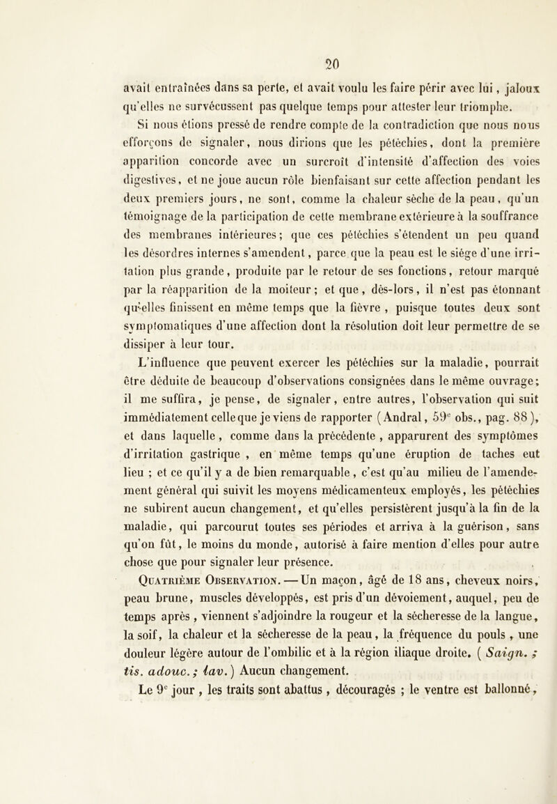 50 avait entraînées dans sa perte, et avait voulu les faire périr avec lui, jaloux qu’elles ne survécussent pas quelque temps pour attester leur triomphe. Si nous étions pressé de rendre compte de la contradiction que nous nous efforçons de signaler, nous dirions que les pétéchies, dont la première apparition concorde avec un surcroît d’intensité d’affection des voies digestives, et ne joue aucun rôle bienfaisant sur cette affection pendant les deux premiers jours, ne sont, comme la chaleur sèche de la peau, qu’un témoignage de la participation de cette membrane extérieure à la souffrance des membranes intérieures ; que ces pétéchies s’étendent un peu quand les désordres internes s’amendent, parce que la peau est le siège d’une irri- tation plus grande, produite par le retour de ses fonctions, retour marqué par la réapparition de la moiteur; et que, dès-lors, il n’est pas étonnant qu-’elles finissent en meme temps que la fièvre , puisque toutes deux sont symptomatiques d’une affection dont la résolution doit leur permettre de se dissiper à leur tour. L’influence que peuvent exercer les pétéchies sur la maladie, pourrait être déduite de beaucoup d’observations consignées dans le même ouvrage; il me suffira, je pense, de signaler, entre autres, l’observation qui suit immédiatement celle que je viens de rapporter (Andral, 59e obs., pag. 88), et dans laquelle , comme dans la précédente , apparurent des symptômes d’irritation gastrique , en même temps qu’une éruption de taches eut lieu ; et ce qu’il y a de bien remarquable , c’est qu’au milieu de l’amende- ment général qui suivit les moyens médicamenteux employés, les pétéchies ne subirent aucun changement, et qu’elles persistèrent jusqu’à la fin de la maladie, qui parcourut toutes ses périodes et arriva à la guérison, sans qu’on fût, le moins du monde, autorisé à faire mention d’elles pour autre chose que pour signaler leur présence. Quatrième Observation. — Un maçon, âgé de 18 ans, cheveux noirs, peau brune, muscles développés, est pris d’un dévoiement, auquel, peu de temps après , viennent s’adjoindre la rougeur et la sécheresse de la langue, la soif, la chaleur et la sécheresse de la peau, la fréquence du pouls, une douleur légère autour de l’ombilic et à la région iliaque droite, ( Saign. ; tis. adouc. ; lav.) Aucun changement. Le 9e jour , les traits sont abattus, découragés ; le ventre est ballonné,