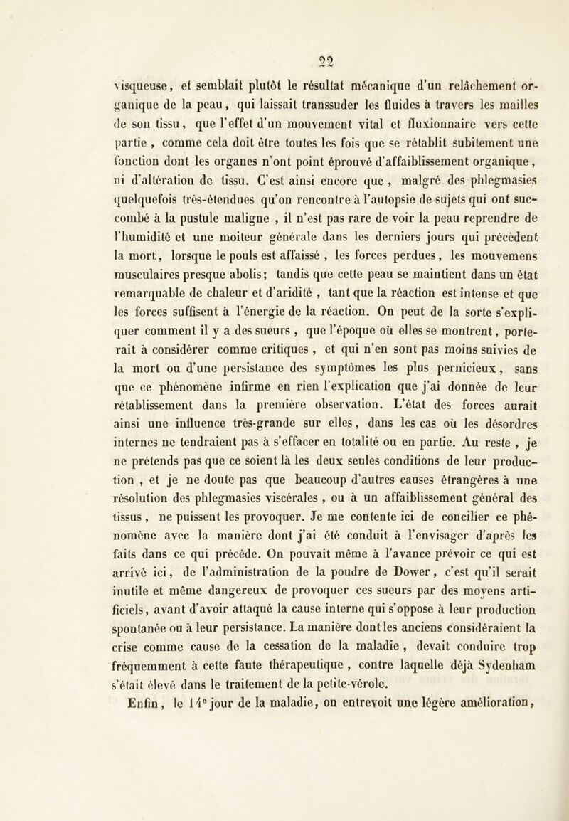 visqueuse, et semblait plutôt le résultat mécanique d’un relâchement or- ganique de la peau, qui laissait transsuder les fluides à travers les mailles de son tissu, que l’effet d’un mouvement vital et fluxionnaire vers cette JL partie , comme cela doit être toutes les fois que se rétablit subitement une fonction dont les organes n’ont point éprouvé d’affaiblissement organique, ni d’altération de tissu. C’est ainsi encore que , malgré des phlegmasies quelquefois très-étendues qu’on rencontre à l’autopsie de sujets qui ont suc- combé à la pustule maligne , il n’est pas rare de voir la peau reprendre de l’humidité et une moiteur générale dans les derniers jours qui précèdent la mort, lorsque le pouls est affaissé , les forces perdues, les mouvemens musculaires presque abolis; tandis que cette peau se maintient dans un état remarquable de chaleur et d’aridité , tant que la réaction est intense et que les forces suffisent à l’énergie de la réaction. On peut de la sorte s’expli- quer comment il y a des sueurs , que l’époque où elles se montrent, porte- rait à considérer comme critiques , et qui n’en sont pas moins suivies de la mort ou d’une persistance des symptômes les plus pernicieux, sans que ce phénomène infirme en rien l’explication que j’ai donnée de leur rétablissement dans la première observation. L’état des forces aurait ainsi une influence très-grande sur elles, dans les cas où les désordres internes ne tendraient pas à s’effacer en totalité ou en partie. Au reste , je ne prétends pas que ce soient là les deux seules conditions de leur produc- tion , et je ne doute pas que beaucoup d’autres causes étrangères à une résolution des phlegmasies viscérales , ou à un affaiblissement général des tissus, ne puissent les provoquer. Je me contente ici de concilier ce phé- nomène avec la manière dont j’ai été conduit à l’envisager d’après les faits dans ce qui précédé. On pouvait même à l’avance prévoir ce qui est arrivé ici, de l’administration de la poudre de Dower, c’est qu’il serait inutile et même dangereux de provoquer ces sueurs par des moyens arti- ficiels, avant d’avoir attaqué la cause interne qui s’oppose à leur production spontanée ou à leur persistance. La manière dont les anciens considéraient la crise comme cause de la cessation de la maladie , devait conduire trop fréquemment à cette faute thérapeutique , contre laquelle déjà Sydenham s’était élevé dans le traitement de la petite-vérole. Enfin , le 14e jour de la maladie, on entrevoit une légère amélioration,