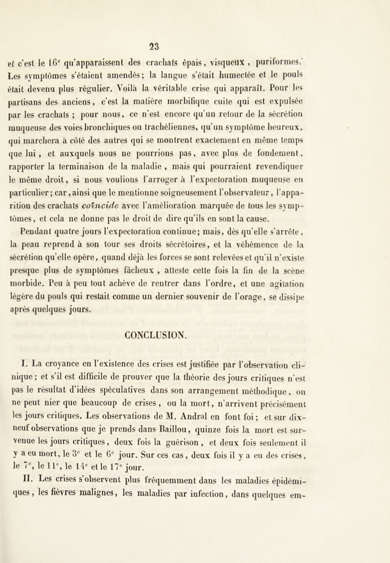 et c’est le 16e qu’apparaissent des crachais épais, visqueux , puriformes/ Les symptômes s’étaient amendés; la langue s’était humectée et le pouls était devenu plus régulier. Voilà la véritable crise qui apparaît. Pour les partisans des anciens, c’est la matière morbifique cuite qui est expulsée par les crachats ; pour nous, ce n’est encore qu'un retour de la sécrétion muqueuse des voies bronchiques ou trachéliennes, qu’un symptôme heureux, qui marchera à côté des autres qui se montrent exactement en même temps que lui, et auxquels nous ne pourrions pas, avec plus de fondement, rapporter la terminaison de la maladie , mais qui pourraient revendiquer le même droit, si nous voulions l’arroger à l’expectoration muqueuse en particulier; car,ainsi que le mentionne soigneusement l’observateur, l'appa- rition des crachats coïncide avec l’amélioration marquée de tous les symp- tômes, et cela ne donne pas le droit de dire qu’ils en sont la cause. Pendant quatre jours l’expectoration continue; mais, dès qu’elle s'arrête, la peau reprend à son tour ses droits sécrétoires, et la véhémence de la sécrétion qu’elle opère, quand déjà les forces se sont relevées et qu’il n’existe presque plus de symptômes fâcheux , atteste cette fois la fin de la scène morbide. Peu à peu tout achève de rentrer dans l’ordre, et une agitation légère du pouls qui restait comme un dernier souvenir de l’orage, se dissipe après quelques jours. CONCLUSION. I. La croyance en l’existence des crises est justifiée par l’observation cli- nique; et s’il est difficile de prouver que la théorie des jours critiques n’est pas le résultat d’idées spéculatives dans son arrangement méthodique, on ne peut nier que beaucoup de crises , ou la mort, n’arrivent précisément les jours critiques. Les observations de M. Andral en font foi ; et sur dix- neuf observations que je prends dans Caillou, quinze fois la mort est sur- venue les jours critiques, deux fois la guérison , et deux fois seulement il y a eu mort, le 3e et le jour. Sur ces cas, deux fois il y a eu des crises, le 7 e, le 1 Ie, le 14e et le 17e jour. IL Les crises s’observent plus fréquemment dans les maladies épidémi- ques, les fièvres malignes, les maladies par infection, dans quelques em-
