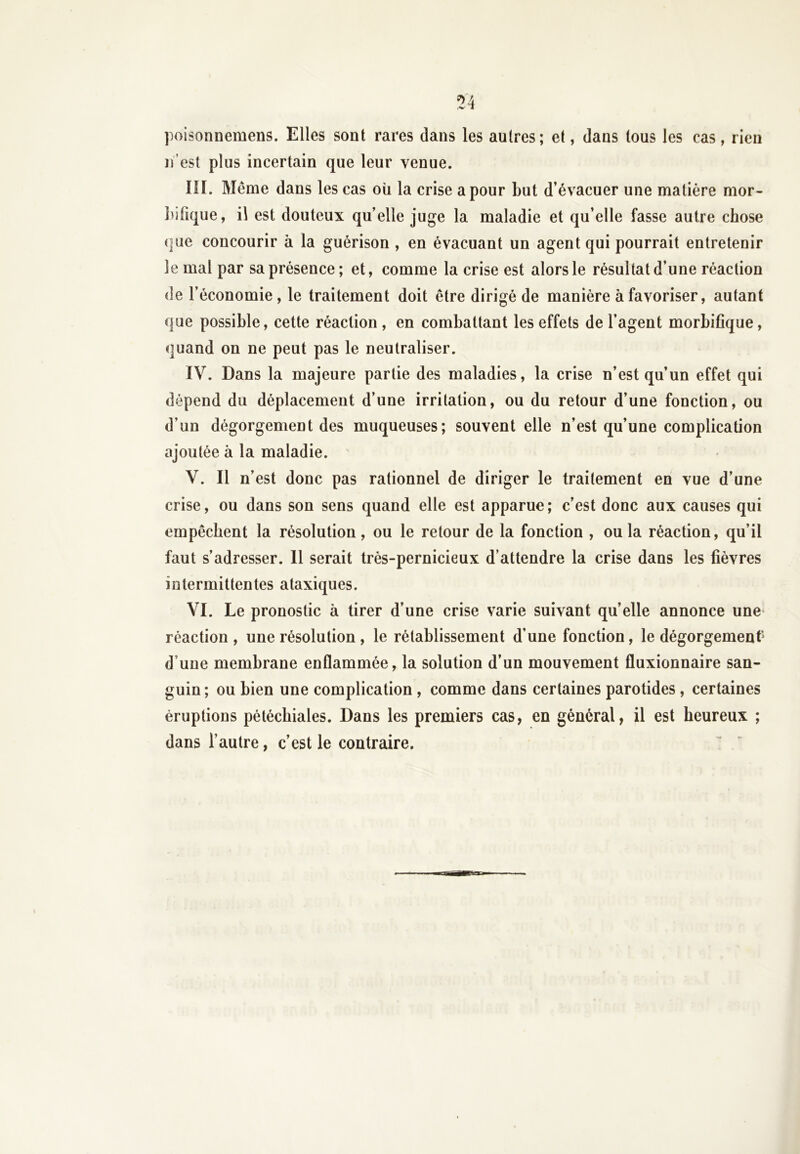 poisonnemens. Elles sont rares dans les autres; et, dans tous les cas, rien n’est plus incertain que leur venue. III. Même dans les cas ou la crise a pour but d’évacuer une matière mor- bilique, il est douteux qu’elle juge la maladie et qu’elle fasse autre chose que concourir à la guérison , en évacuant un agent qui pourrait entretenir le mal par sa présence; et, comme la crise est alors le résultat d’une réaction de l’économie, le traitement doit être dirigé de manière à favoriser, autant que possible, cette réaction , en combattant les effets de l’agent morbifique, quand on ne peut pas le neutraliser. IV. Dans la majeure partie des maladies, la crise n’est qu’un effet qui dépend du déplacement d’une irritation, ou du retour d’une fonction, ou d’un dégorgement des muqueuses; souvent elle n’est qu’une complication ajoutée à la maladie. V. Il n’est donc pas rationnel de diriger le traitement en vue d’une crise, ou dans son sens quand elle est apparue; c’est donc aux causes qui empêchent la résolution, ou le retour de la fonction , ou la réaction, qu’il faut s’adresser. 11 serait très-pernicieux d’attendre la crise dans les fièvres intermittentes ataxiques. VI. Le pronostic à tirer d’une crise varie suivant quelle annonce une réaction , une résolution , le rétablissement d’une fonction, le dégorgement* d une membrane enflammée, la solution d’un mouvement fluxionnaire san- guin ; ou bien une complication , comme dans certaines parotides, certaines éruptions pétéchiales. Dans les premiers cas, en général, il est heureux ; dans l’autre, c’est le contraire.
