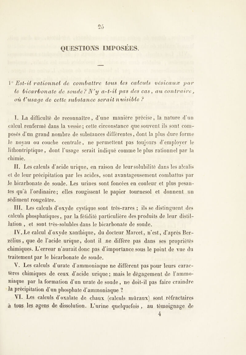 QUESTIONS IMPOSÉES. \° Est-il rationnel de combattre tous les calculs vésicaux par le bicarbonate de soude ? I\]Jy a-t-il pas des cas, au contraire> où l'usage de cette substance serait nuisible ? I. La difficulté de reconnaître, d’une manière précise, la nature d’un calcul renfermé dans la vessie; cette circonstance que souvent ils sont com- posés d’un grand nombre de substances différentes, dont la plus dure forme le noyau ou couche centrale, ne permettent pas toujours d’employer le îilhontriptique, dont l’usage serait indiqué comme le plus rationnel par la chimie. II. Les calculs d’acide urique, en raison de leur solubilité dans les alcalis et de leur précipitation par les acides, sont avantageusement combattus par le bicarbonate de soude. Les urines sont foncées en couleur et plus pesan- tes qu’à l’ordinaire; elles rougissent le papier tournesol et donnent un sédiment rougeâtre. III. Les calculs d’oxyde cyslique sont très-rares ; ils se distinguent des calculs pliosphatiques, par la fétidité particulière des produits de leur distil- lation , et sont très-solubles dans le bicarbonate de soude. IV. Le calcul d’oxyde xanthique, du docteur Marcet, n’est, d’après Ber- zélius, que de l’acide urique, dont il ne diffère pas dans ses propriétés chimiques. L’erreur n’aurait donc pas d’importance sous le point de vue du traitement par le bicarbonate de soude. Y. Les calculs d’urate d’ammoniaque ne diffèrent pas pour leurs carac- tères chimiques de ceux d’acide urique ; mais le dégagement de l’ammo- niaque par la formation d’un urate de soude, ne doit-il pas faire craindre la précipitation d’un phosphate d’ammoniaque ? VI. Les calculs d’oxalatc de chaux (calculs muraux) sont réfractaires à tous les agens de dissolution. L’urine quelquefois , au témoignage de 4