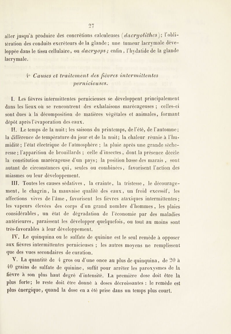 aller jusqu’à produire des concrétions calculeuses [dacryoUtiles )\ l’obli- tération des conduits excréteurs delà glande; une tumeur lacrymale déve- loppée dans le tissu cellulaire, ou dacryops; enfin , l’hydatide de la glande lacrymale. 4° Causes et traitement des fièvres intermittentes pernicieuses. I. Les fièvres intermittentes pernicieuses se développent principalement dans les lieux où se rencontrent des exhalaisons marécageuses; celles-ci sont dues à la décomposition de matières végétales et animales, formant dépôt après l’évaporation des eaux. II. Le temps de la nuit; les saisons du printemps, de l’été, de l’automne; la différence de température du jour et de la nuit; la chaleur réunie à l’hu- midité ; l’état électrique de l’atmosphère ; la pluie après une grande séche- resse ; l'apparition de brouillards ; celle d’insectes, dont la présence décèle la constitution marécageuse d’un pays; la position basse des marais , sont autant de circonstances qui, seules ou combinées, favorisent faction des miasmes ou leur développement. III. Toutes les causes sédatives , la crainte, la tristesse, le décourage- ment, le chagrin, la mauvaise qualité des eaux, un froid excessif, les affections vives de l’àme , favorisent les fièvres ataxiques intermittentes; les vapeurs élevées des corps d’un grand nombre d'hommes, les plaies considérables, un état de dégradation de l’économie par des maladies antérieures, paraissent les développer quelquefois, ou tout au moins sont très-favorables à leur développement. IV. Le quinquina ou le sulfate de quinine est le seul remède à opposer aux lièvres intermittentes pernicieuses ; les autres moyens ne remplissent que des vues secondaires de curation. V. La quantité de 4 gros ou d’une once au plus de quinquina, de 20 à 40 grains de sulfate de quinine, suffit pour arrêter les paroxysmes de la lièvre à son plus haut degré d’intensité. La première dose doit être la plus forte; le reste doit être donné à doses décroissantes : le remède est plus énergique, quand la dose en a été prise dans un temps plus court.