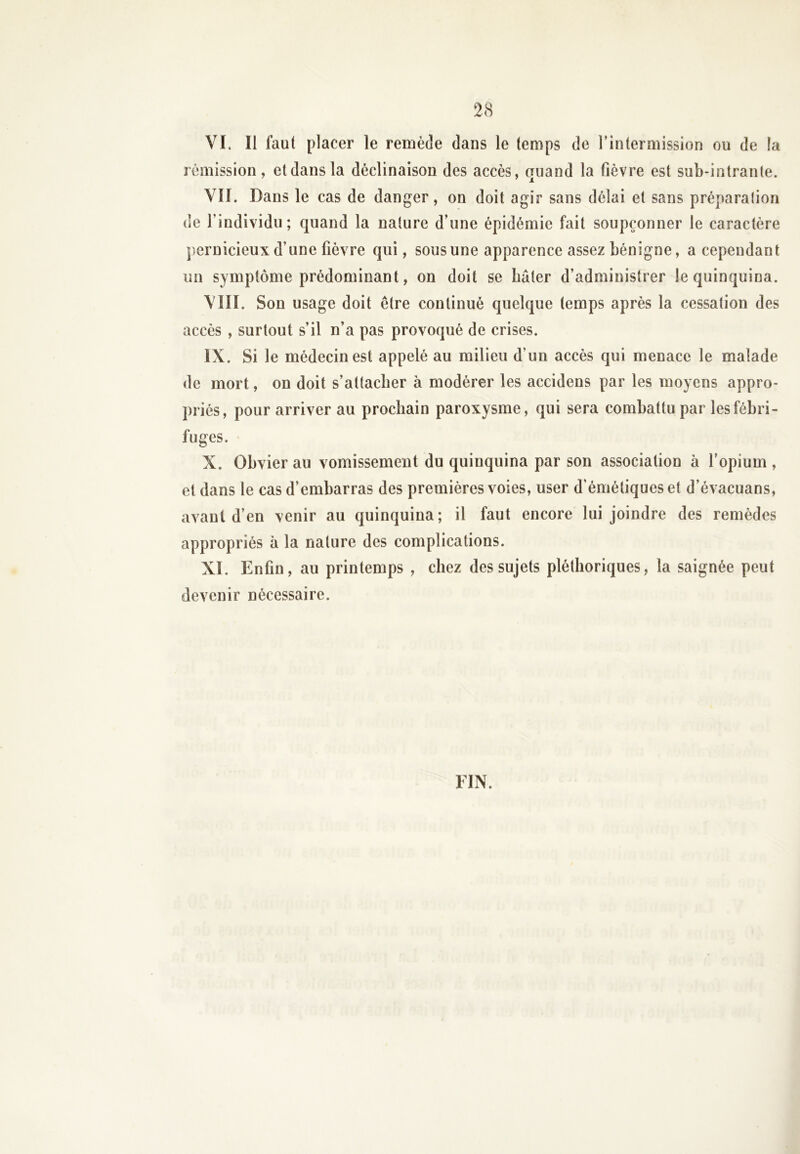 VI. Il faut placer le remède dans le temps de l’intermission ou de la rémission, et dans la déclinaison des accès, quand la fièvre est sub-intrante. VII. Dans le cas de danger, on doit agir sans délai et sans préparalion de l’individu; quand la nature d’une épidémie fait soupçonner le caractère pernicieux d’une fièvre qui, sous une apparence assez bénigne, a cependant un symptôme prédominant, on doit se bâter d’administrer le quinquina. VIII. Son usage doit être continué quelque temps après la cessation des accès , surtout s’il n’a pas provoqué de crises. IX. Si le médecin est appelé au milieu d’un accès qui menace le malade de mort, on doit s’attacher à modérer les accidens par les moyens appro- priés, pour arriver au prochain paroxysme, qui sera combattu par les fébri- fuges. X. Obvier au vomissement du quinquina par son association à l’opium , et dans le cas d’embarras des premières voies, user d’émétiques et d’évacuans, avant d’en venir au quinquina; il faut encore lui joindre des remèdes appropriés à la nature des complications. XI. Enfin, au printemps , chez des sujets pléthoriques, la saignée peut devenir nécessaire. FIN.