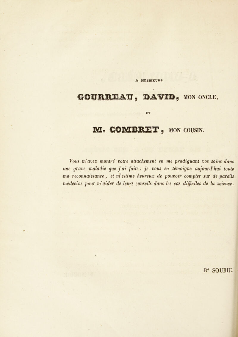 A MESSIEURS &&Ü&M3&&JB 9 BAV19 9 MON ONCLE, •t ET Mb GQMBRIÎT 9 MON COUSIN. Vous m’avez montré votre attachement en me prodiguant vos soins dans une grave maladie que j’ai faite : je vous en témoigne aujourd’hui toute ma reconnaissance, et m’estime heureux de pouvoir compter sur de pareils médecins pour m’aider de leurs conseils dans les cas difficiles de la science-