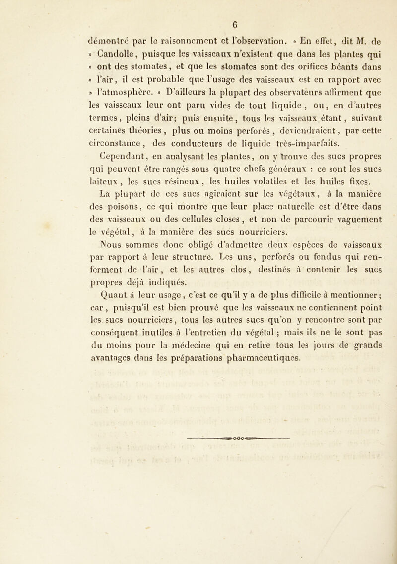 démontré par le raisonnement et l'observation. « En effet, dit M. de » Gandolle, puisque les vaisseaux n’existent que dans les plantes qui » ont des stomates, et que les stomates sont des orifices béants dans »> l’air, il est probable que l’usage des vaisseaux est en rapport avec » l’atmosphère. » D’ailleurs la plupart des observateurs affirment que les vaisseaux leur ont paru vides de tout liquide, ou, en d’autres termes, pleins d’air; puis ensuite, tous les vaisseaux étant, suivant certaines théories , plus ou moins perforés , deviendraient, par cette circonstance , des conducteurs de liquide très-imparfaits. Cependant, en analysant les plantes, on y trouve des sucs propres qui peuvent être rangés sous quatre chefs généraux : ce sont les sucs laiteux , les sucs résineux , les huiles volatiles et les huiles fixes. La plupart de ces sucs agiraient sur les végétaux, à la manière des poisons, ce qui montre que leur place naturelle est d’être dans des vaisseaux ou des cellules closes , et non de parcourir vaguement le vég étal, à la manière des sucs nourriciers. Nous sommes donc obligé d’admettre deux espèces de vaisseaux par rapport à leur structure. Les uns, perforés ou fendus qui ren- ferment de l’air, et les autres clos, destinés à contenir les sucs propres déjà indiqués. Quant à leur usage, c’est ce qu’il y a de plus difficile à mentionner; car, puisqu’il est bien prouvé que les vaisseaux ne contiennent point les sucs nourriciers, tous les autres sucs qu’on y rencontre sont par conséquent inutiles à l’entretien du végétal ; mais ils ne le sont pas du moins pour la médecine qui eu retire tous les jours de grands avantages dans les préparations pharmaceutiques.