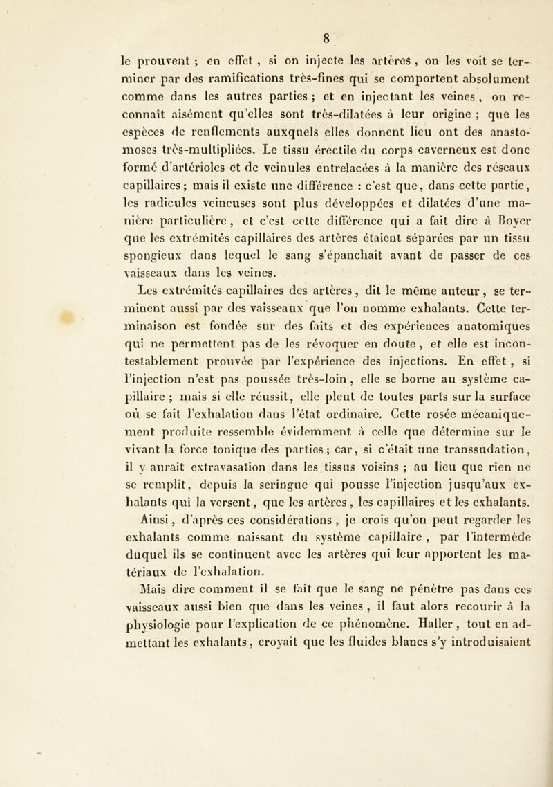 le prouvent ; en effet , si on injecte les artères , on les voit se ter- miner par des ramifications très-fines qui se comportent absolument / comme dans les autres parties ; et en injectant les veines , on re- connaît aisément qu’elles sont très-dilatées à leur origine ; que les espèces de renflements auxquels elles donnent lieu ont des anasto- moses très-multipliées. Le tissu érectile du corps caverneux est donc formé d’artérioles et de veinules entrelacées à la manière des réseaux capillaires; mais il existe une différence : c’est que, dans cette partie, les radicules veineuses sont plus développées et dilatées d’une ma- nière particulière, et c’est cette différence qui a fait dire à Boyer que les extrémités capillaires des artères étaient séparées par un tissu spongieux dans lequel le sang s’épanchait avant de passer de ces vaisseaux dans les veines. Les extrémités capillaires des artères, dit le même auteur, se ter- * minent aussi par des vaisseaux que l’on nomme exhalants. Cette ter- minaison est fondée sur des faits et des expériences anatomiques qui ne permettent pas de les révoquer en doute , et elle est incon- testablement prouvée par l’expérience des injections. En effet , si l’injection n’est pas poussée très-loin , elle se borne au système ca- pillaire ; mais si elle réussit, elle pleut de toutes parts sur la surface où se fait l’exhalation dans l’état ordinaire. Cette rosée mécanique- ment produite ressemble évidemment à celle que détermine sur le vivant la force tonique des parties; car, si c’était une transsudation, il y aurait extravasation dans les tissus voisins ; au lieu que rien ne se remplit, depuis la seringue qui pousse l’injection jusqu’aux ex- halants qui la versent, que les artères, les capillaires et les exhalants. Ainsi, d’après ces considérations , je crois qu’on peut regarder les exhalants comme naissant du système capillaire , par l’intermède duquel ils se continuent avec les artères qui leur apportent les ma- tériaux de l’exhalation. Mais dire comment il se fait que le sang ne pénètre pas dans ces vaisseaux aussi bien que dans les veines , il faut alors recourir à la physiologie pour l’explication de ce phénomène. Haller, tout en ad- mettant les exhalants, croyait que les fluides blancs s’y introduisaient