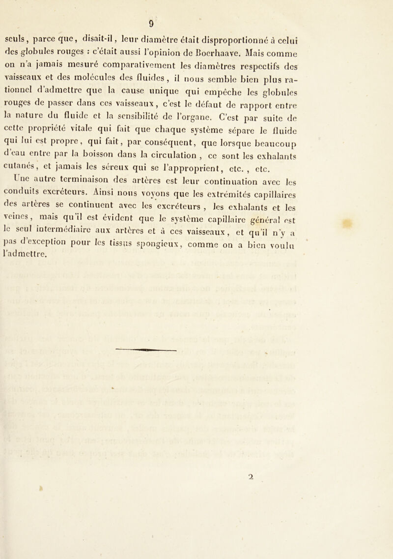 seuls, parce que, disait-il, leur diamètre était disproportionné à celui des globules rouges : c était aussi l’opinion de Boerhaave. Mais comme on na jamais mesure comparativement les diamètres respectifs des vaisseaux et des molécules des fluides , il nous semble bien plus ra- tionnel d’admettre que la cause unique qui empêche les globules rouges de passeï dans ces vaisseaux, c est le défaut de rapport entre la nature du fluide et la sensibilité de l’organe. C’est par suite de cette propriété vitale qui fait que chaque système sépare le fluide qui lui est propre, qui fait, par conséquent, que lorsque beaucoup d eau entre par la boisson dans la circulation , ce sont les exhalants cutanés, et jamais les séreux qui se l’approprient, etc. , etc. I ne autre terminaison des artères est leur continuation avec les conduits excréteurs. Ainsi nous voyons que les extrémités capillaires des artères se continuent avec les excréteurs , les exhalants et les veines, mais qu il est évident que le système capillaire général est le seul intermédiaire aux artères et à ces vaisseaux, et qu’il n’y a pas d exception pour les tissus spongieux, comme on a bien voulu l'admettre. 2