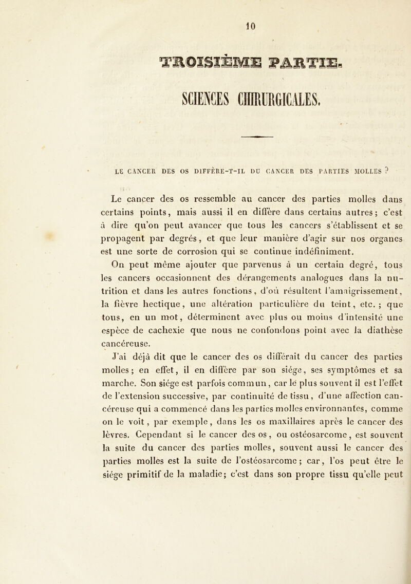 Tmmsii SCIENCES CIIIPiERGICALES. le cancer des os diffère-t-il du cancer des parties molles ? Le cancer des os ressemble au cancer des parties molles dans certains points, mais aussi il en diffère dans certains autres; c’est à dire qu’on peut avancer que tous les cancers s’établissent et se propagent par degrés, et que leur manière d’agir sur nos organes est une sorte de corrosion qui se continue indéfiniment. On peut même ajouter que parvenus à un certain degré, tous les cancers occasionnent des dérangements analogues dans la nu- trition et dans les autres fonctions, d’où résultent l’amaigrissement, la fièvre hectique, une altération particulière du teint, etc.; que tous, en un mot, déterminent avec plus ou moins d’intensité une espèce de cachexie que nous ne confondons point avec la diathèse cancéreuse. J’ai déjà dit que le cancer des os différait du cancer des parties molles; en effet, il en diffère par son siège, ses symptômes et sa marche. Son siège est parfois commun , car lé plus souvent il est l’effet de l’extension successive, par continuité de tissu, d’une affection can- céreuse qui a commencé dans les parties molles environnantes, comme on le voit, par exemple, dans les os maxillaires après le cancer des lèvres. Cependant si le cancer des os, ou ostéosarcome, est souvent la suite du cancer des parties molles, souvent aussi le cancer des parties molles est la suite de l’ostéosarcome; car, l’os peut être le siège primitif de la maladie; c’est dans son propre tissu quelle peut