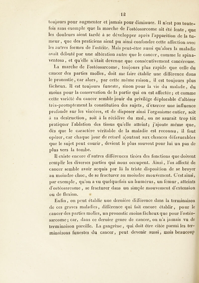 toujours pour augmenter et jamais pour diminuer. Il n’est pas toute- fois sans exemple que la marche de l’ostéosarcome ait été lente , que les douleurs aient tardé à se développer après l’apparition de la tu- meur, que des praticiens aient pu ainsi confondre cette affection avec les autres formes de l’ostéite. Mais peut-être aussi qu’alors la maladie avait débuté par une altération autre que le cancer, comme le spina- ventosa , et quelle n était devenue que consécutivement cancéreuse. La marche de l’ostéosarcome, toujours plus rapide que celle du cancer des parties molles, doit me faire établir une différence dans le pronostic, car alors, par celte même raison, il est toujours plus fâcheux. Il est toujours funeste, sinon pour la vie du malade, du moins pour la conservation de la partie qui en est affectée; et comme cette variété du cancer semble jouir du privilège déplorable d’altérer Irès-promptement la constitution des sujets, d’exercer une influence profonde sur les viscères, et de disposer ainsi l’organisme entier, soit à sa destruction, soit à la récidive du mai, on ne saurait trop tôt pratiquer l’ablation des tissus quelle atteint; j’ajoute même que, dès que le caractère véritable de la maladie est reconnu, il faut opérer, car chaque jour de retard ajoutant aux chances défavorables que le sujet peut courir, devient le plus souvent pour lui un pas de plus vers la tombe. Il existe encore d’autres différences tirées des fonctions que doivent remplir les diverses parties qui nous occupent. Ainsi, l’os affecté de cancer semble avoir acquis par là la triste disposition de se broyer au moindre choc, de se fracturer au moindre mouvement. C’est ainsi, par exemple, qu’on a vu quelquefois un humérus, un fémur , atteints d’ostéosarcome , se fracturer dans un simple mouvement d’extension ou de flexion. * Enfin, on peut établir une dernière différence dans la terminaison de ces graves maladies, différence qui fait encore établir, pour le cancer des parties molles, un pronostic moins fâcheux que pour l’ostéo- sarcome; car, dans ce dernier genre de cancer, on n’a jamais vu de terminaison pareille. La gangrène, qui doit être citée parmi les ter- minaisons funestes du cancer, peut devenir aussi, mais beaucoup