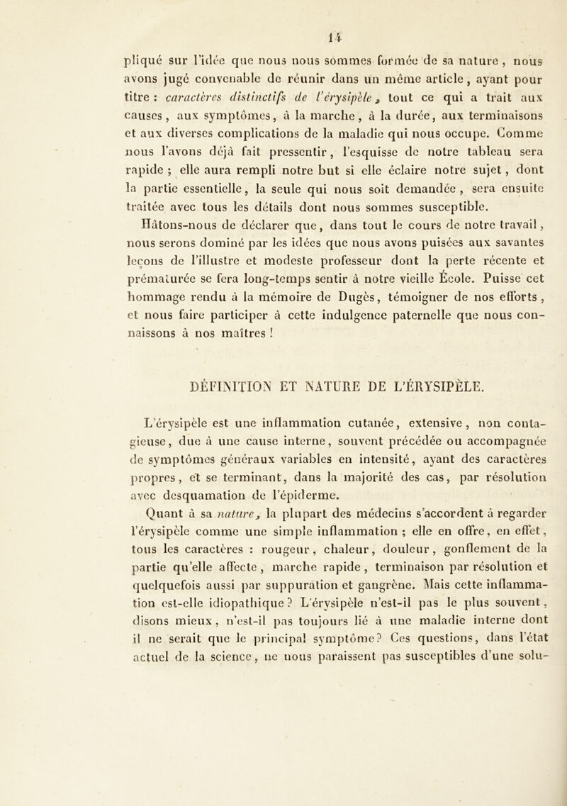 pliqué sur l’idée que nous nous sommes formée de sa nature , nous avons jugé convenable de réunir dans un même article, ayant pour titre: caractères distinctifs de L’érysipèle * tout ce qui a trait aux causes, aux symptômes, à la marche, à la durée, aux terminaisons et aux diverses complications de la maladie qui nous occupe. Comme nous l’avons déjà fait pressentir, l’esquisse de notre tableau sera rapide ; elle aura rempli notre but si elle éclaire notre sujet, dont la partie essentielle, la seule qui nous soit demandée, sera ensuite traitée avec tous les détails dont nous sommes susceptible. Hàtons-nous de déclarer que, dans tout le cours de notre travail, nous serons dominé par les idées que nous avons puisées aux savantes leçons de l’illustre et modeste professeur dont la perte récente et prématurée se fera long-temps sentir à notre vieille École. Puisse cet hommage rendu à la mémoire de Dugès, témoigner de nos efforts, et nous faire participer à cette indulgence paternelle que nous con- naissons à nos maîtres ! DÉFINITION ET NATURE DE L’ÉRYSIPÈLE. L érysipèle est une inflammation cutanée, extensive, non conta- gieuse, due à une cause interne, souvent précédée ou accompagnée de symptômes généraux variables en intensité, ayant des caractères propres, et se terminant, dans la majorité des cas, par résolution avec desquamation de l’épiderme. Quant à sa nature * la plupart des médecins s’accordent à regarder l’érysipèle comme une simple inflammation ; elle en offre, en effet, tous les caractères : rougeur, chaleur, douleur, gonflement de la partie qu’elle affecte, marche rapide, terminaison par résolution et quelquefois aussi par suppuration et gangrène. Mais cette inflamma- tion est-elle idiopathique? L'érysipèle n’est-il pas le plus souvent, disons mieux , n’est-il pas toujours lié à une maladie interne dont il ne serait que le principal symptôme? Ces questions, dans l’état actuel de la science, ne nous paraissent pas susceptibles d’une soin-