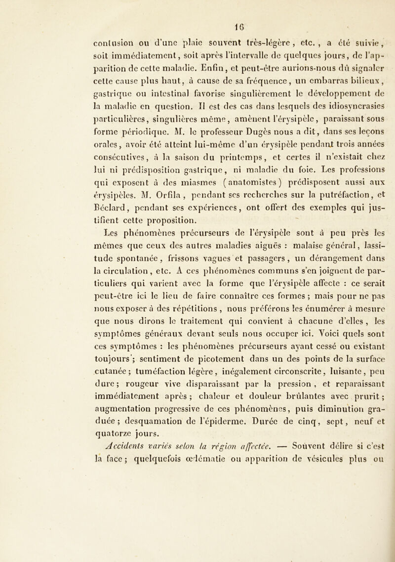 IG contusion ou d’une plaie souvent très-légère, etc., a été suivie, soit immédiatement, soit après l’intervalle de quelques jours, de l’ap- parition de cette maladie. Enfin, et peut-être aurions-nous dû signaler cette cause plus haut, à cause de sa fréquence, un embarras bilieux, gastrique ou intestinal favorise singulièrement le développement de la maladie en question. Il est des cas dans lesquels des idiosyncrasies particulières, singulières même, amènent l’érysipèle, paraissant sous forme périodique. M. le professeur Dugès nous a dit, dans ses leçons orales, avoir été atteint lui-même d’un érysipèle pendant trois années consécutives, cà la saison du printemps, et certes il n’existait chez lui ni prédisposition gastrique, ni maladie du foie. Les professions qui exposent à des miasmes (anatomistes) prédisposent aussi aux érysipèles. M. Orfda , pendant ses recherches sur la putréfaction, et Béclard, pendant ses expériences, ont offert des exemples qui jus- tifient cette proposition. Les phénomènes précurseurs de l’érysipèle sout à peu près les mêmes que ceux des autres maladies aiguës : malaise général, lassi- tude spontanée , frissons vagues et passagers , un dérangement dans la circulation , etc. A ces phénomènes communs s’en joignent de par- ticuliers qui varient avec la forme que l’érysipèle affecte : ce serait peut-être ici le lieu de faire connaître ces formes; mais pour ne pas nous exposer à des répétitions , nous préférons les énumérer à mesure que nous dirons le traitement qui convient à chacune d’elles , les symptômes généraux devant seuls nous occuper ici. Voici quels sont ces symptômes : les phénomènes précurseurs ayant cessé ou existant toujours’; sentiment de picotement dans un des points de la surface cutanée; tuméfaction légère, inégalement circonscrite, luisante, peu dure; rougeur vive disparaissant par la pression, et reparaissant immédiatement après ; chaleur et douleur brûlantes avec prurit ; augmentation progressive de ces phénomènes, puis diminution gra- duée; desquamation de l’épiderme. Durée de cinq, sept, neuf et quatorze jours. Accidents variés selon ta région affectée. — Souvent délire si c’est la face; quelquefois œdématié ou apparition de vésicules plus ou