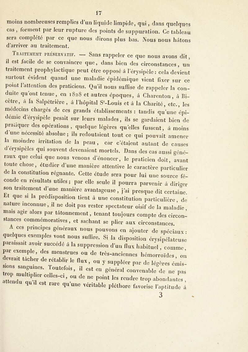 moins nombreuses remplies d’un liquide limpide, qui, dans quelques cas , forment par leur rupture des points de suppuration. Ce tableau sera complété par ce que nous dirons plus bas. Nous nous hâtons d’arriver au traitement. Traitememt préservatif. — Sans rappeler ce que nous avons dit, il est facile de se convaincre que, dans bien des circonstances, un traitement prophylactique peut être opposé à l’érysipèle: cela devient surtout évident quand une maladie épidémique vient fixer sur ce point l’attention des praticiens. Qu’il nous suffise de rappeler la con- duite qu’ont tenue, en 1828 et autres époques, à Charenton , ci Bi- cetre, a la Salpêtrière , à l’hôpital S'-Louis et à la Charité, etc., les médecins chargés de ces grands établissements : tandis qu’une épi- démie d’érysipèle pesait sur leurs malades, ils se gardaient bien de pratiquer des opérations , quelque légères quelles fussent, à moins d une nécessité absolue; ils redoutaient tout ce qui pouvait amener la moindre irritation de la peau, car c’étaient autant de causes d erysipeles qui souvent devenaient mortels. Dans des cas aussi géné- raux que celui que nous venons d’énoncer, le praticien doit, avant toute chose, étudier d’une manière attentive le caractère particulier de la constitution régnante. Cette étude sera pour lui une source fé- conde en résultats utiles; par elle seule il pourra parvenir à diriger son traitement d’une manière avantageuse, j’ai presque dit certaine ht que si la prédisposition lient à une constitution particulière, de nature inconnue, il ne doit pas rester spectateur oisif de la maladie, mais agir alors par tâtonnement, tenant toujours compte des circon- stances commémoratives, et sachant se plier aux circonstances A ces principes généraux nous pouvons en ajouter de spéciaux- quelques exemples vont nous suffire. Si la disposition érysipélateuse paraissait avoir succédé à la suppression d’un flux habituel, comme par exemple, des menstrues ou de très-anciennes hémorroïdes, on sionT'si UC Gr 6 rtabhr ^ ^ ’ °U y SUPPIéer Par <lc légères émis- tron rrr ir’u cst en de ne pas attendu a'^r 7 ’ °U ^ ^ P°int leS rendre troP abondantes , atendu qu il est rare qu’une véritable pléthore favorise l’aptitude à