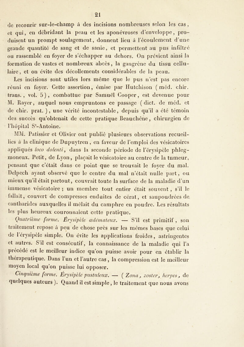 de recourir sur-le-champ à des incisions nombreuses selon les cas , et qui, en débridant la peau et les aponévroses d’enveloppe, pro- duisent un prompt soulagement, donnent lieu à l’écoulement d’une grande quantité de sang et de sanie, et permettent au pus infiltré ou rassemblé en foyer de s’échapper au dehors. On prévient ainsi la formation de vastes et nombreux abcès, la gangrène du tissu cellu- laire, et on évite des décollements considérables de la peau. Les incisions sont utiles lors meme que le pus n’est pas encore réuni en foyer. Cette assertion, émise par Hutchison ( méd. chir. trans. , vol. 5), combattue par Samuel Cooper, est devenue pour M. Rayer, auquel nous empruntons ce passage ( dict. de méd. et de chir. prat. ), une vérité incontestable, depuis qu’il a été témoin des succès qu’obtenait de cette pratique Beauchêne, chirurgien de l’hôpital S^Antoine. MM. Pâtissier et Olivier ont publié plusieurs observations recueil- lies à la clinique de Dupuytren , en faveur de l’emploi des vésicatoires appliqués loco dolenti, dans la seconde période de l’érysipèle phleg- moneux. Petit, de Lyon, plaçait le vésicatoire au centre de la tumeur, pensant que c’était dans ce point que se trouvait le foyer du mal. Delpech ayant observé que le centre du mal n’était nulle part, ou mieux qu’il était partout, couvrait toute la surface de la maladie d’un immense vésicatoire ; un membre tout entier était souvent , s’il le fallait, couvert de compresses enduites de cérat, et saupoudrées de. cantharides auxquelles il mêlait du camphre en poudre. Les résultats les plus heureux couronnaient cette pratique. Quatrième forme. Érysipèle œdémateux. — S’il est primitif, son traitement repose à peu de chose près sur les mêmes bases que celui de 1 érysipèle simple. On évite les applications froides, astringentes et autres. S il est consécutif, la connaissance de la maladie qui l’a précédé est le meilleur indice qu’on puisse avoir pour en établir la thérapeutique. Dans l’un et l’autre cas , la compression est le meilleur moyen local qu’on puisse lui opposer. Cinquième forme. Érysipèle pustuleux. — ( Zona > zoster_, herpès ^ de quelques auteurs ). Quand il est simple , le traitement que nous avons