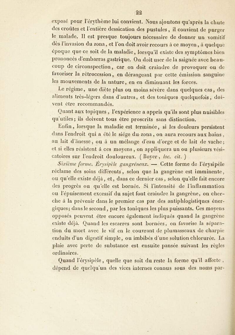 exposé pour l’érythème lui convient. Nous ajoutons qu’après la chute des croûtes et l’entière dessication des pustules , il convient de purger le malade. Il est presque toujours nécessaire de donner un vomitif des 1 invasion du zona, et l’on doit avoir recours à ce moyen , à quelque époque que ce soit de la maladie, lorsqu’il existe des symptômes bien prononcés d’embarras gastrique. On doit user de la saignée avec beau- coup de circonspection, car on doit craindre de provoquer ou de favoriser la rétrocession, en dérangeant par celte émission sanguine les mouvements de la nature, en en diminuant les forces. Le régime, une diète plus ou moins sévère dans quelques cas, des aliments très-légers dans d’autres, et des toniques quelquefois, doi- vent être recommandés. Quant aux topiques , l’expérience a appris qu’ils sont plus nuisibles qu’utiles; iis doivent tous être proscrits sans distinction. Enfin, lorsque la maladie est terminée, si les douleurs persistent dans l’endroit qui a été le siège du zona , on aura recours aux bains , au lait danesse, ou à un mélange d’eau d’orge et de lait de vache; et si elles résistent à ces moyens , on appliquera un ou plusieurs vési- catoires sur l’endroit douloureux. ( Boyer , loc. cit, ) Sixième forme. Érysipèle gangréneux. — Cette forme de l’érysi réclame des soins différents , selon que la gangrène est imminente, ou qu’elle existe déjà, et, dans ce dernier cas , selon qu’elle fait encore des progrès ou quelle est bornée. Si l’intensité de l’inflammation ou l’épuisement excessif du sujet font craindre la gangrène, on cher- che à la prévenir dans le premier cas par des antiphlogistiques éner- giques; dans le second , par les toniques les plus puissants. Ces moyens opposés peuvent être encore également indiqués quand la gangrène existe déjà. Quand les escarres sont bornées, on favorise la sépara- tion du mort avec le vif en le couvrant de plumasseaux de charpie enduits d’un digestif simple, ou imbibés d’une solution chlorurée. La plaie avec perle de substance est ensuite pansée suivant les règles ordinaires. Quand lerysipèle, quelle que soit du reste la forme qu’il affecte , dépend de quelqu’un des vices internes connus sous des noms par-