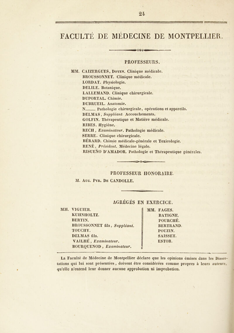 FACULTÉ DE MÉDECINE DE MONTPELLIER. ■n-g-ewgr-n — PROFESSEURS. MM. CAIZERGUES, Doyen. Clinique médicale. BROUSSONNET. Clinique médicale. LORDAT. Physiologie. DELILE. Botanique. LALLEMAND. Clinique chirurgicale. DUPORTAL. Chimie. DUBRUEIL. Anatomie. N Pathologie chirurgicale, opérations et appareils. DELMAS , Suppléant■ Accouchements. GOLFIN. Thérapeutique et Matière médicale. RIBES. Hygiène. REC H , Examinateur. Pathologie médicale. SERRE. Clinique chirurgicale. r BERARD. Chimie médicale-générale et Toxicologie. RENÉ, Président. Médecine légale. RISUENO D’AMADOR. Pathologie et Thérapeutique générales. PROFESSEUR HONORAIRE. M. Aug. Pyr. De CANDOLLE. AGRÉGÉS EN EXERCICE. MM. VIGUIER. KUHNHOLTZ. BERTIN. BROUSSONNET fils, Suppléant. TOUCIIY. DELMAS fils. YAILHÉ , Examinateur. BOURQUENOD , Examinateur. MM. FAGES. BATIGNE. POURCHÉ. BERTRAND. POUZIN. SAISSET. ESTOR. La Faculté de Médecine de Montpellier déclare que les opinions émises dans les Disser- tations qui lui sont présentées , doivent être considérées comme propres à leurs auteurs, qu’elle n’entend leur donner aucune approbation ni improbation.