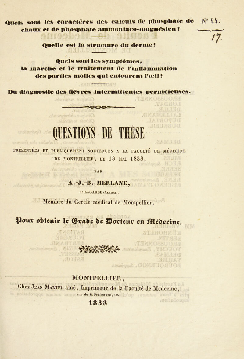 Quels sont les caractères des calculs de pliosphate île N° 44. cliaux et de phosphate ammoniaco-magnésien i — n Quelle est la structure du derme î Quels sont les symptômes, la marclie et le traitement de l’Inflammation «les parties molles qui entourent l'œil ? Du diagnostic des fièvres intermittentes pernicieuses. PRÉSENTÉES ET PUBLIQUEMENT SOUTENUES A LA FACULTÉ DE MÉDECINE DE MONTPELLIER, LE 18 MAI 1838, PAR A.-J.-B. MERLAJVE, de LAGARDE (Auhiege), Membre du Cercle médical de Montpellier, obtenir le ©tabc be Bodcttr eu lilcbcctnc. MONTPELLIER, Chez Jeam Martel aine, Imprimeur de la Faculté de Médecine, rue de la Préfecture, 10. 183$