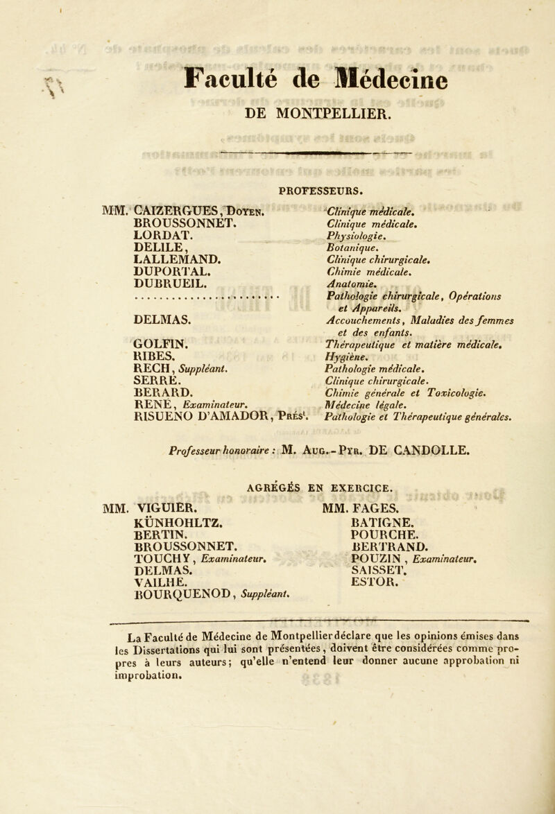 I Faculté de Médecine DE MONTPELLIER. PROFESSEURS. MM. CAIZERGUES, Doyen. BROUSSONNET. LORDAT. DELILE, LALLEMAND. DUPORT AL» DUBRUEIL. DELMAS. GOLFIN. RIRES. REÇU, Suppléant. SERRE. BERARD. RENÉ, Examinateur. RISUENO D’AMADOR, Prés1. Clinique médicale• Clinique médicale• Physiologie. Botanique. Clinique chirurgicale• Chimie médicale. Anatomie. Pathologie chirurgicale, Opérations et Appareils. Accouchements, Maladies des femmes et des enfants. Thérapeutique et matière médicale• Hygiène. Pathologie médicale. Clinique chirurgicale. Chimie générale et Toxicologie. Médecine légale. Pathologie et Thérapeutique générales. Professeur honoraire : M. AüG^-Pyr, DE CANDOLLE. AGRÉGÉS EN EXERCICE. MM. VIGUIER. KÜNHOHLTZ. BERTIN. BROUSSONNET. TOUCHY, Examinateur• DELMAS. VAILHE. BOURQUENOD, Suppléant. MM. FAGES. BATIGNE. POURCHE. BERTRAND. POUZIN , Examinateur, SAISSET. ESTOR. La Faculté de Médecine de Montpellierdéclare que les opinions émises dans les Dissertations qui lui sont présentées, doivent être considérées comme pro- pres à leurs auteurs; qu’elle n’entend leur donner aucune approbation ni improbation.