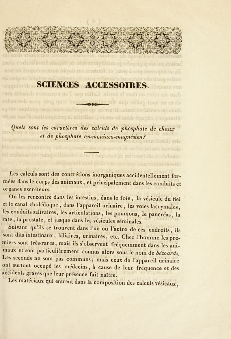 # SCIENCES ACCESSOIRES. Quels sont les caractères des calculs de phosphate de chaux et de phosphate ammoniaco-magnésien? Les calculs sont des concrétions inorganiques accidentellement for- mées dans le corps des animaux, et principalement dans les conduits et organes excréteurs. On les rencontre dans les intestins, dans le foie, la ve'sicule du fiel et le canal cholédoque , dans l’appareil urinaire, les voies lacrymales, les conduits salivaires, les articulations , les poumons, le pancréas, la rate, la prostate, et jusque dans les vésicules séminales. Suivant qu’ils se trouvent dans l’un ou l’autre de ces endroits, ils sont dits intestinaux, biliaires, urinaires, etc. Chez l’homme les pre- miers sont très-rares, mais ils s’observent fréquemment dans les ani- maux et sont particulièrement connus alors sous le nom de bezoards. Les seconds ne sont pas communs ; mais ceux de l’appareil urinaire ont suitout occupe les médecins, a cause de leur fréquence et des accidents graves que leur présence fait naître. Les matériaux qui entrent dans la composition des calculs vésicaux,